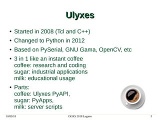 10/09/18 OGRS 2018 Lugano 3
UlyxesUlyxes
● Started in 2008 (Tcl and C++)
● Changed to Python in 2012
● Based on PySerial, GNU Gama, OpenCV, etc
● 3 in 1 like an instant coffee
coffee: research and coding
sugar: industrial applications
milk: educational usage
● Parts:
coffee: Ulyxes PyAPI,
sugar: PyApps,
milk: server scripts
 