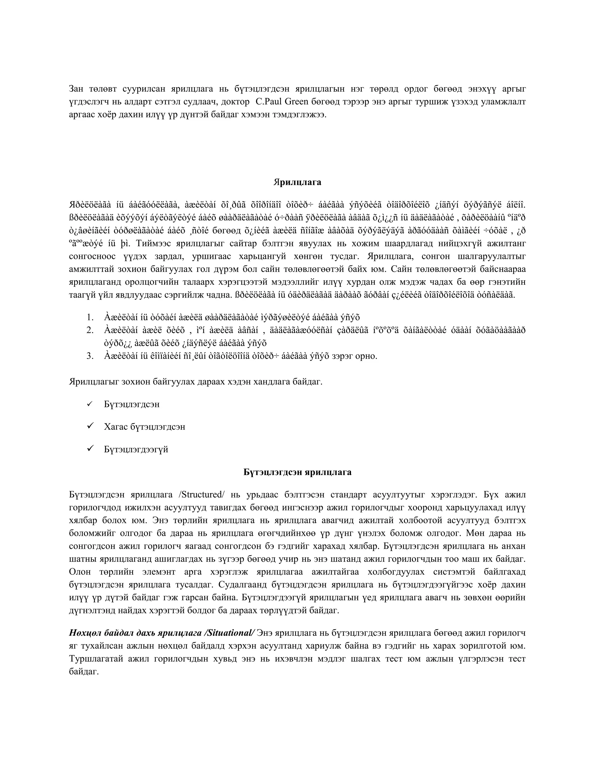Зан төлөвт суурилсан ярилцлага нь бүтэцлэгдсэн ярилцлагын нэг төрөлд ордог бөгөөд энэхүү аргыг
үгдэслэгч нь алдарт сэтгэл судлаач, доктор С.Paul Green бөгөөд тэрээр энэ аргыг туршиж үзэхэд уламжлалт
аргаас хоёр дахин илүү үр дүнтэй байдаг хэмээн тэмдэглэжээ.
Ярилцлага
Яðèëöëàãà íü áàéãóóëëàãà, àæèëòàí õî¸ðûã õîîðîíäîî òîõèð÷ áàéãàà ýñýõèéã òîäîðõîéëîõ ¿íäñýí õýðýãñýë áîëíî.
ßðèëöëàãàä èõýýõýí áýëòãýëòýé áàéõ øààðäëàãàòàé ó÷ðààñ ÿðèëöëàãà àâäàã õ¿ì¿¿ñ íü äàäëàãàòàé , õàðèëöààíû ºíäºð
ò¿âøèíãèéí òóðøëàãàòàé áàéõ ¸ñòîé бөгөөд õ¿íèéã àæèëä ñîíãîæ àâàõàä õýðýãëýäýã àðãóóäààñ õàìãèéí ÷óõàë , ¿ð
ºãººæòýé íü þì. Тиймээс ярилцлагыг сайтар бэлтгэн явуулах нь хожим шаардлагад нийцэхгүй ажилтанг
сонгосноос үүдэх зардал, уршигаас харьцангуй хөнгөн тусдаг. Ярилцлага, сонгон шалгаруулалтыг
амжилттай зохион байгуулах гол дүрэм бол сайн төлөвлөгөөтэй байх юм. Сайн төлөвлөгөөтэй байснаараа
ярилцлаганд оролцогчийн талаарх хэрэгцээтэй мэдээллийг илүү хурдан олж мэдэж чадах ба өөр гэнэтийн
таагүй үйл явдлуудаас сэргийлж чадна. ßðèëöëàãà íü óäèðäëàãàä äàðààõ ãóðâàí ç¿éëèéã òîäîðõîéëîõîä òóñàëäàã.
1. Àæèëòàí íü òóõàéí àæèëä øààðäëàãàòàé ìýðãýøèëòýé áàéãàà ýñýõ
2. Àæèëòàí àæèë õèéõ , ìºí àæèëä àâñàí , äàäëàãàæóóëñàí çàðäëûã íºõºõºä õàíãàëòòàé óäààí õóãàöààãààð
òýðõ¿¿ àæëûã õèéõ ¿íäýñëýë áàéãàà ýñýõ
3. Àæèëòàí íü êîìïàíèéí ñî¸ëûí òîãòîëöîîíä òîõèð÷ áàéãàà ýñýõ зэрэг орно.
Ярилцлагыг зохион байгуулах дараах хэдэн хандлага байдаг.
 Бүтэцлэгдсэн
 Хагас бүтэцлэгдсэн
 Бүтэцлэгдээгүй
Бүтэцлэгдсэн ярилцлага
Бүтэцлэгдсэн ярилцлага /Structured/ нь урьдаас бэлтгэсэн стандарт асуултуутыг хэрэглэдэг. Бүх ажил
горилогчдод ижилхэн асуултууд тавигдах бөгөөд ингэснээр ажил горилогчдыг хооронд харьцуулахад илүү
хялбар болох юм. Энэ төрлийн ярилцлага нь ярилцлага авагчид ажилтай холбоотой асуултууд бэлтгэх
боломжийг олгодог ба дараа нь ярилцлага өгөгчдийнхөө үр дүнг үнэлэх боломж олгодог. Мөн дараа нь
сонгогдсон ажил горилогч яагаад сонгогдсон бэ гэдгийг харахад хялбар. Бүтэцлэгдсэн ярилцлага нь анхан
шатны ярилцлаганд ашиглагдах нь зүгээр бөгөөд учир нь энэ шатанд ажил горилогчдын тоо маш их байдаг.
Олон төрлийн элемэнт арга хэрэглэж ярилцлагаа ажилтайгаа холбогдуулах систэмтэй байлгахад
бүтэцлэгдсэн ярилцлага тусалдаг. Судалгаанд бүтэцдэгдсэн ярилцлага нь бүтэцлэгдээгүйгээс хоёр дахин
илүү үр дүтэй байдаг гэж гарсан байна. Бүтэцлэгдээгүй ярилцлагын үед ярилцлага авагч нь зөвхөн өөрийн
дүгнэлтэнд найдах хэрэгтэй болдог ба дараах төрлүүдтэй байдаг.
Нөхцөл байдал дахь ярилцлага /Situational/ Энэ ярилцлага нь бүтэцлэгдсэн ярилцлага бөгөөд ажил горилогч
яг тухайлсан ажлын нөхцөл байдалд хэрхэн асуултанд хариулж байна вэ гэдгийг нь харах зорилготой юм.
Туршлагатай ажил горилогчдын хувьд энэ нь ихэвчлэн мэдлэг шалгах тест юм ажлын үлгэрлэсэн тест
байдаг.
 