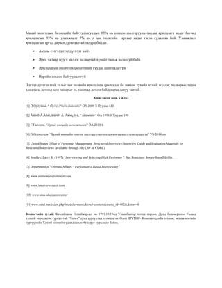 Манай монголын бизнесийн байгууллагуудын 83% нь сонгон шалгаруулалтандаа ярилцлага авдаг бөгөөд
ярилцлагын 93% нь уламжлалт 7% нь л зан төлвтийн аргаар авдаг гэсэн судалгаа бий. Уламжлалт
ярилцлагын аргад дараах дутагдалтай талууд байдаг.
 Анхны сэтгэлдлээр дүгнэлт хийх
 Ярих чадвар муу ч мэдлэг чадвартай хүнийг таньж чадахгүй байх
 Ярилцлагын оновчтой үнэлгээний хуудас ашигладаггүй
 Нарийн зохион байгуулалтгүй
Эдгээр дутагдалтай талыг зан төлвийн ярилцлага арилгадаг ба зөвхөн тухайн хүний мэдлэг, чадвараас гадна
хандлага, дотоод мөн чанарыг нь танихад дөхөм байдгаараа давуу талтай.
Ашигласан ном, хэвлэл
[1] Ö.Öýöýãìàà, “ Õ¿íèé íººöèéí ìåíåæìåíò” ÓÁ 2000 îí Õуудас 122
[2] Äîêòîð Ä.Ãîìáî, äîêòîð Ã. Áàòõ¿ðýë, “ Ìåíåæìåíò” ÓÁ 1998 îí Хуудас 188
[3] Г.Гантөгс, “Хүний нөөцийн менежтент” ÓÁ 2010 îí
[4] О.Одонцэцэг “Хүний нөөцийн сонгон шалгаруулалтын аргын харьцуулсан судалгаа” УБ 2014 он
[5] United States Office of Personnel Management. Structured Interviews: Interview Guide and Evaluation Materials for
Structured Interviews (available through HR/CSP or CDRC)
[6] Smalley, Larry R. (1997) “Interviewing and Selecting High Performer”. San Francisco: Jossey-Bass Pfeiffer.
[7] Department of Veterans Affairs “ Performance Based Interviewing”
[8] www.sentient-recruitment.com
[9] www.interviewcrator.com
[10] www.utsa.edu/careercenter
[11]www.mhri.mn/index.php?module=menu&cmd=content&menu_id=402&&start=0
Зохиогчийн тухай: Батсайханы Өлзийжаргал нь 1991.10.19нд Улаанбаатар хотод төрсөн. Дунд боловсролоо Гадаад
хэлний төрөлжсөн сургалттай “Тольт” дунд сургуульд эзэмшисэн. Одоо ШУТИС- Компьютерийн техник, менежментийн
сургуулийн Хүний нөөцийн удирдлагын 4р курст суралцаж байна.
 