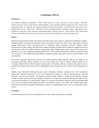 Улаанбаарат 2014 он
Хураангуй
Зан төлөвт суурилсан ярилцлагын “STAR” аргыг ашиглах энэхүү судалгаа нь үндсэн гурван бүлэгтэй.
Онолын үндэслэл болох эхний бүлэгт хүний нөөцийн сонгон шалгаруулалтын талаар авч үзсэн. Үүнд сонгон
шалгаруулалтын үе шатууд, тэр дундаа ярилцлагын аргуудын төрөл, үүсэлийн тухай тусгасан болно.
Хоёрдугаар бүлэгт “Макс-Хүнс” ХХК-ний сонгон шалшаруулалтын өнөөгийн байдал, ярилцлагын арга,
шилжилт хөдөлгөөн, ажил байдлын тодорхойлолтонд судалгаа хийсэн. Үүний үндсэн дээр гуравдугаар
бүлэгт зан төлвийн ярилцлагын аргыг хэрэглэх зөвлөмж буюу ярилцлагын асуулт боловсруулсан.
Оршил
Байгууллага үр ашигтай, амжилттай ажиллах хамгийн чухал үндэс суурь нь тухайн ажлын байранд тохирсон,
шаардлага бүрэн хангахуйц зөв ажилтнаа сонгон шалгаруулах явдал юм. Олон улсын туршлагаас судлахад
аливаа байгууллага сонгон шалгаруулалтын үе шатуудад онцгой анхаарал хандуулж нарийн зохион
байгуулдаг ба тухайн салбар, мэргэжил болон албан тушаалын түвшний онцлог байдлаас хамаарч сонголтын
өөр өөр арга хэрэглэдэг байна. Ялангуяа ярилцлагын төрөл бүрийн аргыг өргөн хүрээтэйгээр ашигладаг
бөгөөд үеэс үед улам нарийсан хөгжсөөр байгаа билээ. Үүн дотроос ярилцлагын хамгийн оновчтой хэлбэр
гэж үзэгддэг нь зан төлвийн ярилцлага бөгөөд уламжлалт аргаас хоёр дахин илүү үр дүнтэй байдаг гэсэн
судалгаа бий.
Зан төлөвт суурилсан ярилцлагын онцлог бол хүний өнгөрсөн үеийн туршлага, үйлдэл, зан байдал дээр
тулгуурлан ирээдүйд хэрхэн хандахыг нь олж мэдэх явдал юм. Учир нь насанд хүрсан хүний зан нь
төлөвшсөн байдаг бөгөөд тийм ч амархан өөрчлөгддөггүй. Хүний зан байдал, хандлагыг зөв таньж мэдэх нь
хамгийн чухал бөгөөд ингэснээр тэр хүн танай байгууллагад тохирох хүн мөн эсэхийг мэдэх боломжтой гэж
үздэг.
Манай улсын бизнесийн байгууллагуудын хувьд ажилчдын шилжилт хөдөлгөөн их, хамт олонтойгоо
зөрчилддөг, ажилдаа идэвхигүй гэх мэт олон асуудалтай тулгардаг нь сонгон шалгаруулалтаа оновчгүй
хийснээс ихэээхэн шалтгаалдаг. Тэр дундаа сонголтын явцад хүнийг яг тухайн ажлын байранд тохирох
эсэхийг нь сайн судлаж дотоод мөн чанарыг нь илрүүлэх тал дээр дутагдалтай тал ажилгагддаг. Мөн энэ тал
дээр судалгаа шинжилгээ ч ховор байдаг. Тиймээс уг асуудлыг боломжтой хэмжээнд хүртэл шийдвэрлэхийн
тулд сонгон шалгаруулалтын ярилцлагын аргыг дэлгэрүүлэн судлан, түүн дотроо зан төлвийн ярилцлагыг
зохиостой хэрэглээний зөвлөмж боловсруулах хэрэгцээ их байгаагийн үндсэн дээр уг судалгааны ажлыг
хийлээ.
Түлхүүр үг
Сонгон шалгаруулалт, бүтэцлэгдсэн ярилцлага, зан төлөв, арга, нэр дэвшигч, ур чадвар
 