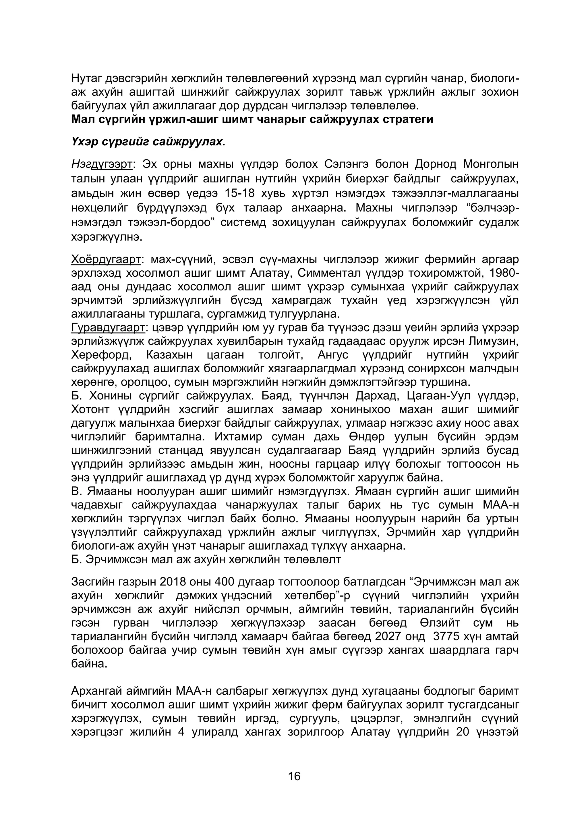 16
Нутаг дэвсгэрийн хөгжлийн төлөвлөгөөний хүрээнд мал сүргийн чанар, биологи-
аж ахуйн ашигтай шинжийг сайжруулах зорилт тавьж үржлийн ажлыг зохион
байгуулах үйл ажиллагааг дор дурдсан чиглэлээр төлөвлөлөө.
Мал сүргийн үржил-ашиг шимт чанарыг сайжруулах стратеги
Үхэр сүргийг сайжруулах.
Нэгдүгээрт: Эх орны махны үүлдэр болох Сэлэнгэ болон Дорнод Монголын
талын улаан үүлдрийг ашиглан нутгийн үхрийн биерхэг байдлыг сайжруулах,
амьдын жин өсвөр үедээ 15-18 хувь хүртэл нэмэгдэх тэжээллэг-маллагааны
нөхцөлийг бүрдүүлэхэд бүх талаар анхаарна. Махны чиглэлээр “бэлчээр-
нэмэгдэл тэжээл-бордоо” системд зохицуулан сайжруулах боломжийг судалж
хэрэгжүүлнэ.
Хоёрдугаарт: мах-сүүний, эсвэл сүү-махны чиглэлээр жижиг фермийн аргаар
эрхлэхэд хосолмол ашиг шимт Алатау, Симментал үүлдэр тохиромжтой, 1980-
аад оны дундаас хосолмол ашиг шимт үхрээр сумынхаа үхрийг сайжруулах
эрчимтэй эрлийзжүүлгийн бүсэд хамрагдаж тухайн үед хэрэгжүүлсэн үйл
ажиллагааны туршлага, сургамжид тулгуурлана.
Гуравдугаарт: цэвэр үүлдрийн юм уу гурав ба түүнээс дээш үеийн эрлийз үхрээр
эрлийзжүүлж сайжруулах хувилбарын тухайд гадаадаас оруулж ирсэн Лимузин,
Херефорд, Казахын цагаан толгойт, Ангус үүлдрийг нутгийн үхрийг
сайжруулахад ашиглах боломжийг хязгаарлагдмал хүрээнд сонирхсон малчдын
хөрөнгө, оролцоо, сумын мэргэжлийн нэгжийн дэмжлэгтэйгээр туршина.
Б. Хонины сүргийг сайжруулах. Баяд, түүнчлэн Дархад, Цагаан-Уул үүлдэр,
Хотонт үүлдрийн хэсгийг ашиглах замаар хониныхоо махан ашиг шимийг
дагуулж малынхаа биерхэг байдлыг сайжруулах, улмаар нэгжээс ахиу ноос авах
чиглэлийг баримтална. Ихтамир суман дахь Өндөр уулын бүсийн эрдэм
шинжилгээний станцад явуулсан судалгаагаар Баяд үүлдрийн эрлийз бусад
үүлдрийн эрлийзээс амьдын жин, ноосны гарцаар илүү болохыг тогтоосон нь
энэ үүлдрийг ашиглахад үр дүнд хүрэх боломжтойг харуулж байна.
В. Ямааны ноолууран ашиг шимийг нэмэгдүүлэх. Ямаан сүргийн ашиг шимийн
чадавхыг сайжруулахдаа чанаржуулах талыг барих нь тус сумын МАА-н
хөгжлийн тэргүүлэх чиглэл байх болно. Ямааны ноолуурын нарийн ба уртын
үзүүлэлтийг сайжруулахад үржлийн ажлыг чиглүүлэх, Эрчмийн хар үүлдрийн
биологи-аж ахуйн үнэт чанарыг ашиглахад түлхүү анхаарна.
Б. Эрчимжсэн мал аж ахуйн хөгжлийн төлөвлөлт
Засгийн газрын 2018 оны 400 дугаар тогтоолоор батлагдсан “Эрчимжсэн мал аж
ахуйн хөгжлийг дэмжих үндэсний хөтөлбөр”-р сүүний чиглэлийн үхрийн
эрчимжсэн аж ахуйг нийслэл орчмын, аймгийн төвийн, тариалангийн бүсийн
гэсэн гурван чиглэлээр хөгжүүлэхээр заасан бөгөөд Өлзийт сум нь
тариалангийн бүсийн чиглэлд хамаарч байгаа бөгөөд 2027 онд 3775 хүн амтай
болохоор байгаа учир сумын төвийн хүн амыг сүүгээр хангах шаардлага гарч
байна.
Архангай аймгийн МАА-н салбарыг хөгжүүлэх дунд хугацааны бодлогыг баримт
бичигт хосолмол ашиг шимт үхрийн жижиг ферм байгуулах зорилт тусгагдсаныг
хэрэгжүүлэх, сумын төвийн иргэд, сургууль, цэцэрлэг, эмнэлгийн сүүний
хэрэгцээг жилийн 4 улиралд хангах зорилгоор Алатау үүлдрийн 20 үнээтэй
 