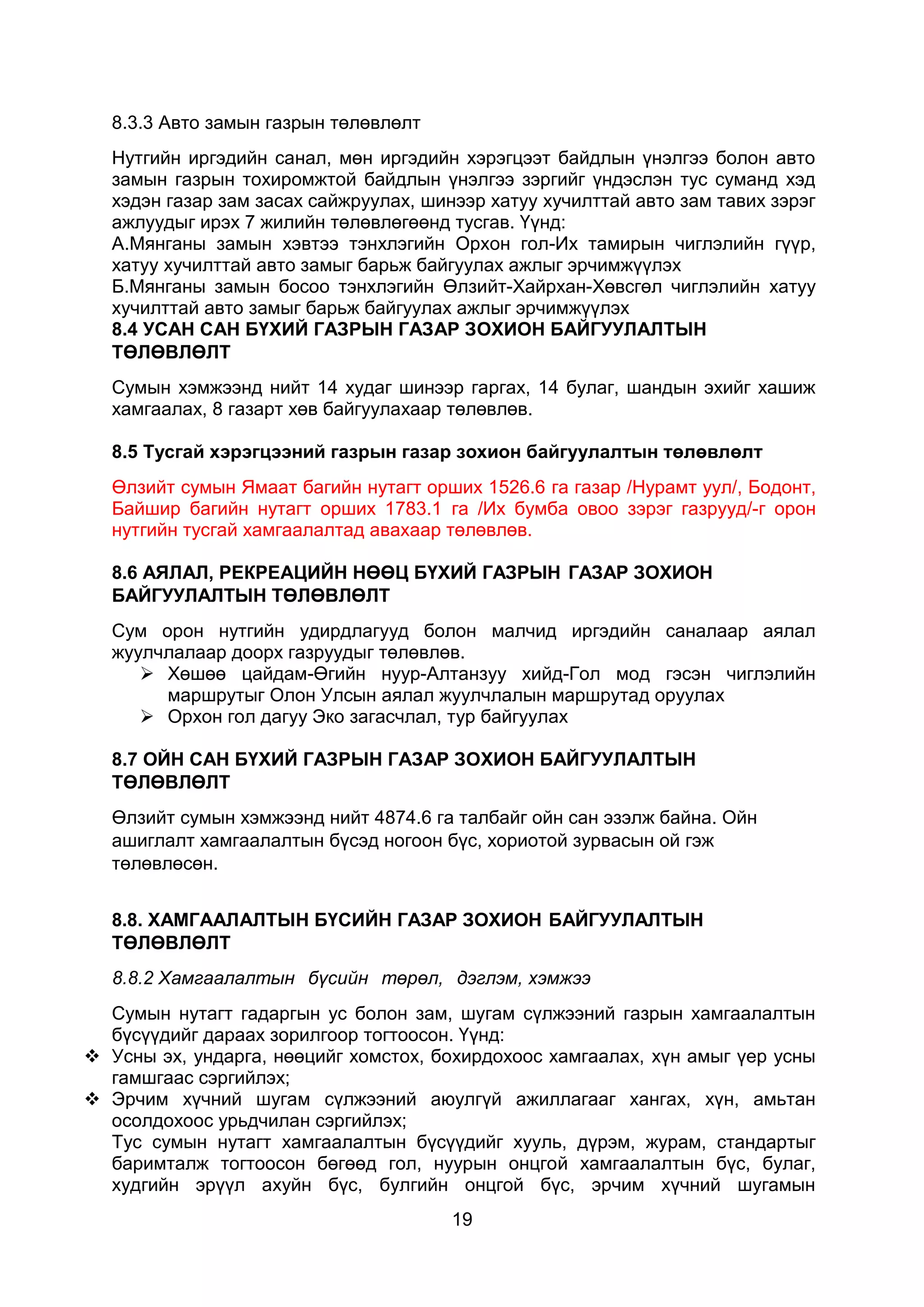 19
8.3.3 Авто замын газрын төлөвлөлт
Нутгийн иргэдийн санал, мөн иргэдийн хэрэгцээт байдлын үнэлгээ болон авто
замын газрын тохиромжтой байдлын үнэлгээ зэргийг үндэслэн тус суманд хэд
хэдэн газар зам засах сайжруулах, шинээр хатуу хучилттай авто зам тавих зэрэг
ажлуудыг ирэх 7 жилийн төлөвлөгөөнд тусгав. Үүнд:
А.Мянганы замын хэвтээ тэнхлэгийн Орхон гол-Их тамирын чиглэлийн гүүр,
хатуу хучилттай авто замыг барьж байгуулах ажлыг эрчимжүүлэх
Б.Мянганы замын босоо тэнхлэгийн Өлзийт-Хайрхан-Хөвсгөл чиглэлийн хатуу
хучилттай авто замыг барьж байгуулах ажлыг эрчимжүүлэх
8.4 УСАН САН БҮХИЙ ГАЗРЫН ГАЗАР ЗОХИОН БАЙГУУЛАЛТЫН
ТӨЛӨВЛӨЛТ
Сумын хэмжээнд нийт 14 худаг шинээр гаргах, 14 булаг, шандын эхийг хашиж
хамгаалах, 8 газарт хөв байгуулахаар төлөвлөв.
8.5 Тусгай хэрэгцээний газрын газар зохион байгуулалтын төлөвлөлт
Өлзийт сумын Ямаат багийн нутагт орших 1526.6 га газар /Нурамт уул/, Бодонт,
Байшир багийн нутагт орших 1783.1 га /Их бумба овоо зэрэг газрууд/-г орон
нутгийн тусгай хамгаалалтад авахаар төлөвлөв.
8.6 АЯЛАЛ, РЕКРЕАЦИЙН НӨӨЦ БҮХИЙ ГАЗРЫН ГАЗАР ЗОХИОН
БАЙГУУЛАЛТЫН ТӨЛӨВЛӨЛТ
Сум орон нутгийн удирдлагууд болон малчид иргэдийн саналаар аялал
жуулчлалаар доорх газруудыг төлөвлөв.
 Хөшөө цайдам-Өгийн нуур-Алтанзуу хийд-Гол мод гэсэн чиглэлийн
маршрутыг Олон Улсын аялал жуулчлалын маршрутад оруулах
 Орхон гол дагуу Эко загасчлал, тур байгуулах
8.7 ОЙН САН БҮХИЙ ГАЗРЫН ГАЗАР ЗОХИОН БАЙГУУЛАЛТЫН
ТӨЛӨВЛӨЛТ
Өлзийт сумын хэмжээнд нийт 4874.6 га талбайг ойн сан эзэлж байна. Ойн
ашиглалт хамгаалалтын бүсэд ногоон бүс, хориотой зурвасын ой гэж
төлөвлөсөн.
8.8. ХАМГААЛАЛТЫН БҮСИЙН ГАЗАР ЗОХИОН БАЙГУУЛАЛТЫН
ТӨЛӨВЛӨЛТ
8.8.2 Хамгаалалтын бүсийн төрөл, дэглэм, хэмжээ
Сумын нутагт гадаргын ус болон зам, шугам сүлжээний газрын хамгаалалтын
бүсүүдийг дараах зорилгоор тогтоосон. Үүнд:
 Усны эх, ундарга, нөөцийг хомстох, бохирдохоос хамгаалах, хүн амыг үер усны
гамшгаас сэргийлэх;
 Эрчим хүчний шугам сүлжээний аюулгүй ажиллагааг хангах, хүн, амьтан
осолдохоос урьдчилан сэргийлэх;
Тус сумын нутагт хамгаалалтын бүсүүдийг хууль, дүрэм, журам, стандартыг
баримталж тогтоосон бөгөөд гол, нуурын онцгой хамгаалалтын бүс, булаг,
худгийн эрүүл ахуйн бүс, булгийн онцгой бүс, эрчим хүчний шугамын
 