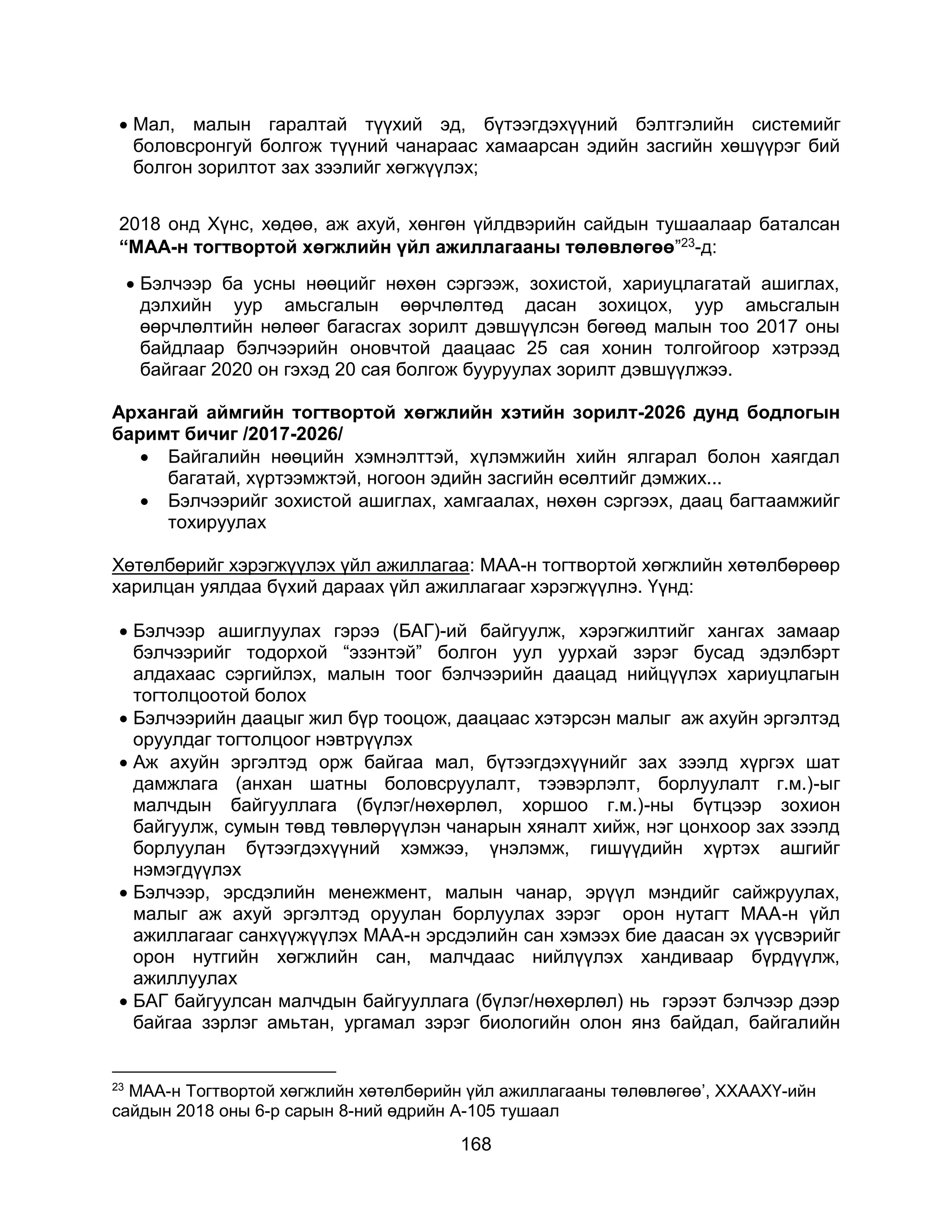 168
 Мал, малын гаралтай түүхий эд, бүтээгдэхүүний бэлтгэлийн системийг
боловсронгуй болгож түүний чанараас хамаарсан эдийн засгийн хөшүүрэг бий
болгон зорилтот зах зээлийг хөгжүүлэх;
2018 онд Хүнс, хөдөө, аж ахуй, хөнгөн үйлдвэрийн сайдын тушаалаар баталсан
“МАА-н тогтвортой хөгжлийн үйл ажиллагааны төлөвлөгөө”23-д:
 Бэлчээр ба усны нөөцийг нөхөн сэргээж, зохистой, хариуцлагатай ашиглах,
дэлхийн уур амьсгалын өөрчлөлтөд дасан зохицох, уур амьсгалын
өөрчлөлтийн нөлөөг багасгах зорилт дэвшүүлсэн бөгөөд малын тоо 2017 оны
байдлаар бэлчээрийн оновчтой даацаас 25 сая хонин толгойгоор хэтрээд
байгааг 2020 он гэхэд 20 сая болгож бууруулах зорилт дэвшүүлжээ.
Архангай аймгийн тогтвортой хөгжлийн хэтийн зорилт-2026 дунд бодлогын
баримт бичиг /2017-2026/
 Байгалийн нөөцийн хэмнэлттэй, хүлэмжийн хийн ялгарал болон хаягдал
багатай, хүртээмжтэй, ногоон эдийн засгийн өсөлтийг дэмжих...
 Бэлчээрийг зохистой ашиглах, хамгаалах, нөхөн сэргээх, даац багтаамжийг
тохируулах
Хөтөлбөрийг хэрэгжүүлэх үйл ажиллагаа: МАА-н тогтвортой хөгжлийн хөтөлбөрөөр
харилцан уялдаа бүхий дараах үйл ажиллагааг хэрэгжүүлнэ. Үүнд:
 Бэлчээр ашиглуулах гэрээ (БАГ)-ий байгуулж, хэрэгжилтийг хангах замаар
бэлчээрийг тодорхой “эзэнтэй” болгон уул уурхай зэрэг бусад эдэлбэрт
алдахаас сэргийлэх, малын тоог бэлчээрийн даацад нийцүүлэх хариуцлагын
тогтолцоотой болох
 Бэлчээрийн даацыг жил бүр тооцож, даацаас хэтэрсэн малыг аж ахуйн эргэлтэд
оруулдаг тогтолцоог нэвтрүүлэх
 Аж ахуйн эргэлтэд орж байгаа мал, бүтээгдэхүүнийг зах зээлд хүргэх шат
дамжлага (анхан шатны боловсруулалт, тээвэрлэлт, борлуулалт г.м.)-ыг
малчдын байгууллага (бүлэг/нөхөрлөл, хоршоо г.м.)-ны бүтцээр зохион
байгуулж, сумын төвд төвлөрүүлэн чанарын хяналт хийж, нэг цонхоор зах зээлд
борлуулан бүтээгдэхүүний хэмжээ, үнэлэмж, гишүүдийн хүртэх ашгийг
нэмэгдүүлэх
 Бэлчээр, эрсдэлийн менежмент, малын чанар, эрүүл мэндийг сайжруулах,
малыг аж ахуй эргэлтэд оруулан борлуулах зэрэг орон нутагт МАА-н үйл
ажиллагааг санхүүжүүлэх МАА-н эрсдэлийн сан хэмээх бие даасан эх үүсвэрийг
орон нутгийн хөгжлийн сан, малчдаас нийлүүлэх хандиваар бүрдүүлж,
ажиллуулах
 БАГ байгуулсан малчдын байгууллага (бүлэг/нөхөрлөл) нь гэрээт бэлчээр дээр
байгаа зэрлэг амьтан, ургамал зэрэг биологийн олон янз байдал, байгалийн
23
МАА-н Тогтвортой хөгжлийн хөтөлбөрийн үйл ажиллагааны төлөвлөгөө’, ХХААХҮ-ийн
сайдын 2018 оны 6-р сарын 8-ний өдрийн A-105 тушаал
 