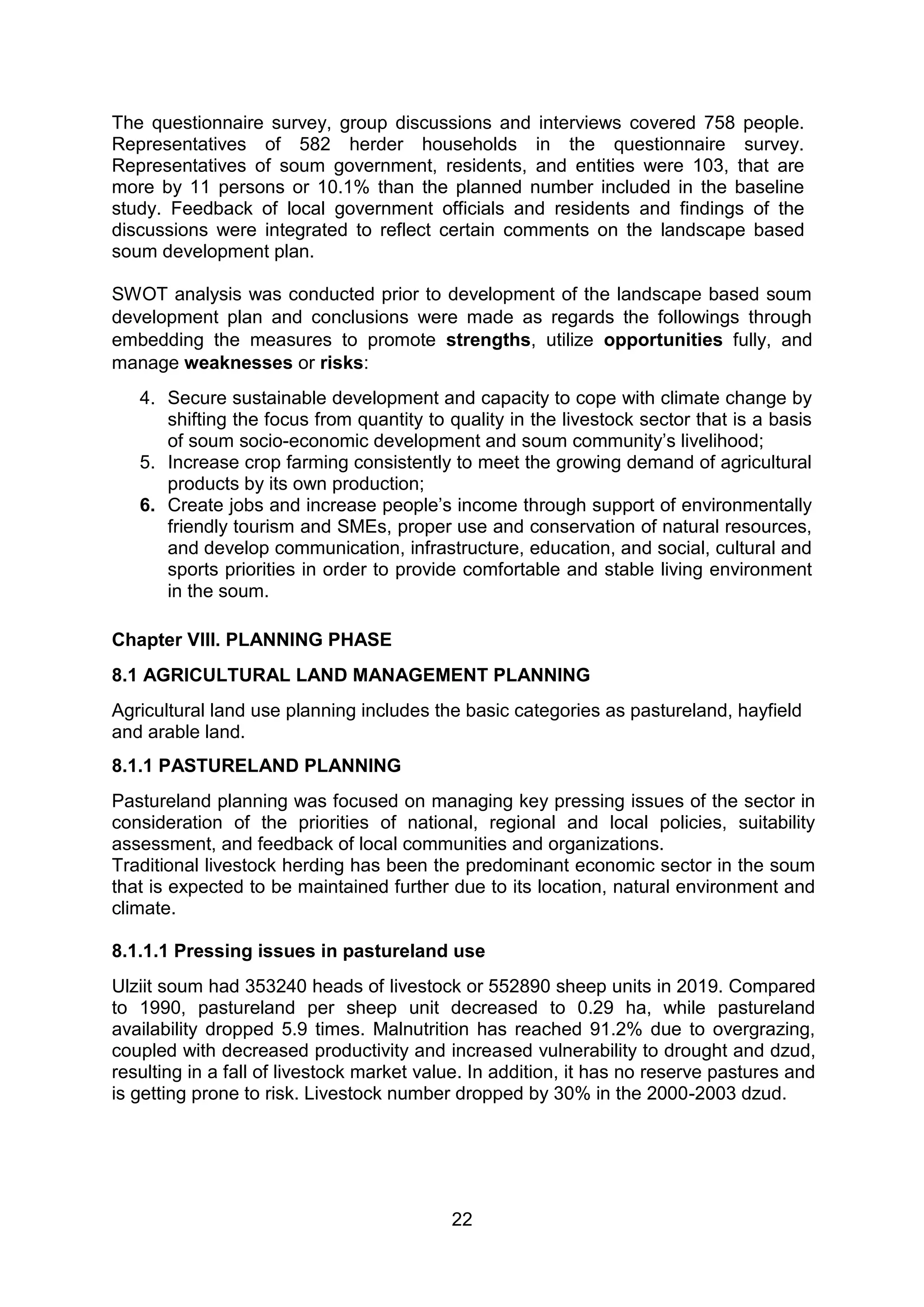 22
The questionnaire survey, group discussions and interviews covered 758 people.
Representatives of 582 herder households in the questionnaire survey.
Representatives of soum government, residents, and entities were 103, that are
more by 11 persons or 10.1% than the planned number included in the baseline
study. Feedback of local government officials and residents and findings of the
discussions were integrated to reflect certain comments on the landscape based
soum development plan.
SWOT analysis was conducted prior to development of the landscape based soum
development plan and conclusions were made as regards the followings through
embedding the measures to promote strengths, utilize opportunities fully, and
manage weaknesses or risks:
4. Secure sustainable development and capacity to cope with climate change by
shifting the focus from quantity to quality in the livestock sector that is a basis
of soum socio-economic development and soum community’s livelihood;
5. Increase crop farming consistently to meet the growing demand of agricultural
products by its own production;
6. Create jobs and increase people’s income through support of environmentally
friendly tourism and SMEs, proper use and conservation of natural resources,
and develop communication, infrastructure, education, and social, cultural and
sports priorities in order to provide comfortable and stable living environment
in the soum.
Chapter VIII. PLANNING PHASE
8.1 AGRICULTURAL LAND MANAGEMENT PLANNING
Agricultural land use planning includes the basic categories as pastureland, hayfield
and arable land.
8.1.1 PASTURELAND PLANNING
Pastureland planning was focused on managing key pressing issues of the sector in
consideration of the priorities of national, regional and local policies, suitability
assessment, and feedback of local communities and organizations.
Traditional livestock herding has been the predominant economic sector in the soum
that is expected to be maintained further due to its location, natural environment and
climate.
8.1.1.1 Pressing issues in pastureland use
Ulziit soum had 353240 heads of livestock or 552890 sheep units in 2019. Compared
to 1990, pastureland per sheep unit decreased to 0.29 ha, while pastureland
availability dropped 5.9 times. Malnutrition has reached 91.2% due to overgrazing,
coupled with decreased productivity and increased vulnerability to drought and dzud,
resulting in a fall of livestock market value. In addition, it has no reserve pastures and
is getting prone to risk. Livestock number dropped by 30% in the 2000-2003 dzud.
 