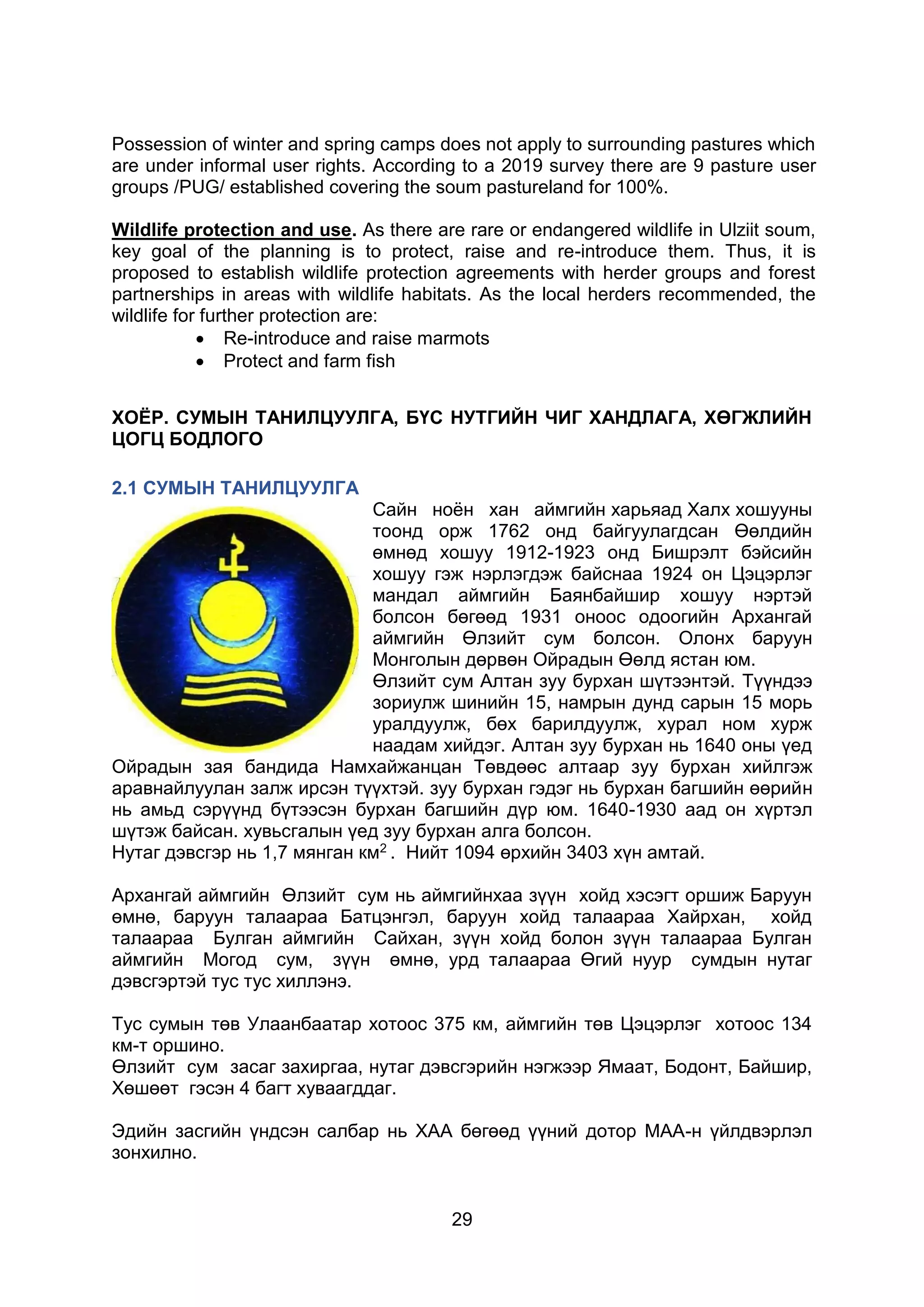 29
Possession of winter and spring camps does not apply to surrounding pastures which
are under informal user rights. According to a 2019 survey there are 9 pasture user
groups /PUG/ established covering the soum pastureland for 100%.
Wildlife protection and use. As there are rare or endangered wildlife in Ulziit soum,
key goal of the planning is to protect, raise and re-introduce them. Thus, it is
proposed to establish wildlife protection agreements with herder groups and forest
partnerships in areas with wildlife habitats. As the local herders recommended, the
wildlife for further protection are:
 Re-introduce and raise marmots
 Protect and farm fish
ХОЁР. СУМЫН ТАНИЛЦУУЛГА, БҮС НУТГИЙН ЧИГ ХАНДЛАГА, ХӨГЖЛИЙН
ЦОГЦ БОДЛОГО
2.1 СУМЫН ТАНИЛЦУУЛГА
Сайн ноён хан аймгийн харьяад Халх хошууны
тоонд орж 1762 онд байгуулагдсан Өөлдийн
өмнөд хошуу 1912-1923 онд Бишрэлт бэйсийн
хошуу гэж нэрлэгдэж байснаа 1924 он Цэцэрлэг
мандал аймгийн Баянбайшир хошуу нэртэй
болсон бөгөөд 1931 оноос одоогийн Архангай
аймгийн Өлзийт сум болсон. Олонх баруун
Монголын дөрвөн Ойрадын Өөлд ястан юм.
Өлзийт сум Алтан зуу бурхан шүтээнтэй. Түүндээ
зориулж шинийн 15, намрын дунд сарын 15 морь
уралдуулж, бөх барилдуулж, хурал ном хурж
наадам хийдэг. Алтан зуу бурхан нь 1640 оны үед
Ойрадын зая бандида Намхайжанцан Төвдөөс алтаар зуу бурхан хийлгэж
аравнайлуулан залж ирсэн түүхтэй. зуу бурхан гэдэг нь бурхан багшийн өөрийн
нь амьд сэрүүнд бүтээсэн бурхан багшийн дүр юм. 1640-1930 аад он хүртэл
шүтэж байсан. хувьсгалын үед зуу бурхан алга болсон.
Нутаг дэвсгэр нь 1,7 мянган км2 . Нийт 1094 өрхийн 3403 хүн амтай.
Архангай аймгийн Өлзийт сум нь аймгийнхаа зүүн хойд хэсэгт оршиж Баруун
өмнө, баруун талаараа Батцэнгэл, баруун хойд талаараа Хайрхан, хойд
талаараа Булган аймгийн Сайхан, зүүн хойд болон зүүн талаараа Булган
аймгийн Могод сум, зүүн өмнө, урд талаараа Өгий нуур сумдын нутаг
дэвсгэртэй тус тус хиллэнэ.
Тус сумын төв Улаанбаатар хотоос 375 км, аймгийн төв Цэцэрлэг хотоос 134
км-т оршино.
Өлзийт сум засаг захиргаа, нутаг дэвсгэрийн нэгжээр Ямаат, Бодонт, Байшир,
Хөшөөт гэсэн 4 багт хуваагддаг.
Эдийн засгийн үндсэн салбар нь ХАА бөгөөд үүний дотор МАА-н үйлдвэрлэл
зонхилно.
 