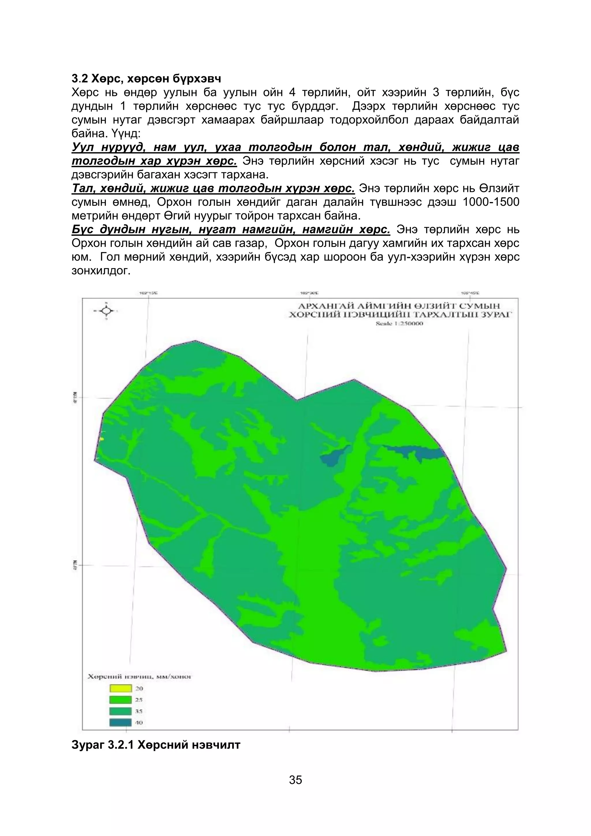 35
3.2 Хөрс, хөрсөн бүрхэвч
Хөрс нь өндөр уулын ба уулын ойн 4 төрлийн, ойт хээрийн 3 төрлийн, бүс
дундын 1 төрлийн хөрснөөс тус тус бүрддэг. Дээрх төрлийн хөрснөөс тус
сумын нутаг дэвсгэрт хамаарах байршлаар тодорхойлбол дараах байдалтай
байна. Үүнд:
Уул нурууд, нам уул, ухаа толгодын болон тал, хөндий, жижиг цав
толгодын хар хүрэн хөрс. Энэ төрлийн хөрсний хэсэг нь тус сумын нутаг
дэвсгэрийн багахан хэсэгт тархана.
Тал, хөндий, жижиг цав толгодын хүрэн хөрс. Энэ төрлийн хөрс нь Өлзийт
сумын өмнөд, Орхон голын хөндийг даган далайн түвшнээс дээш 1000-1500
метрийн өндөрт Өгий нуурыг тойрон тархсан байна.
Бүс дундын нугын, нугат намгийн, намгийн хөрс. Энэ төрлийн хөрс нь
Орхон голын хөндийн ай сав газар, Орхон голын дагуу хамгийн их тархсан хөрс
юм. Гол мөрний хөндий, хээрийн бүсэд хар шороон ба уул-хээрийн хүрэн хөрс
зонхилдог.
Зураг 3.2.1 Хөрсний нэвчилт
 