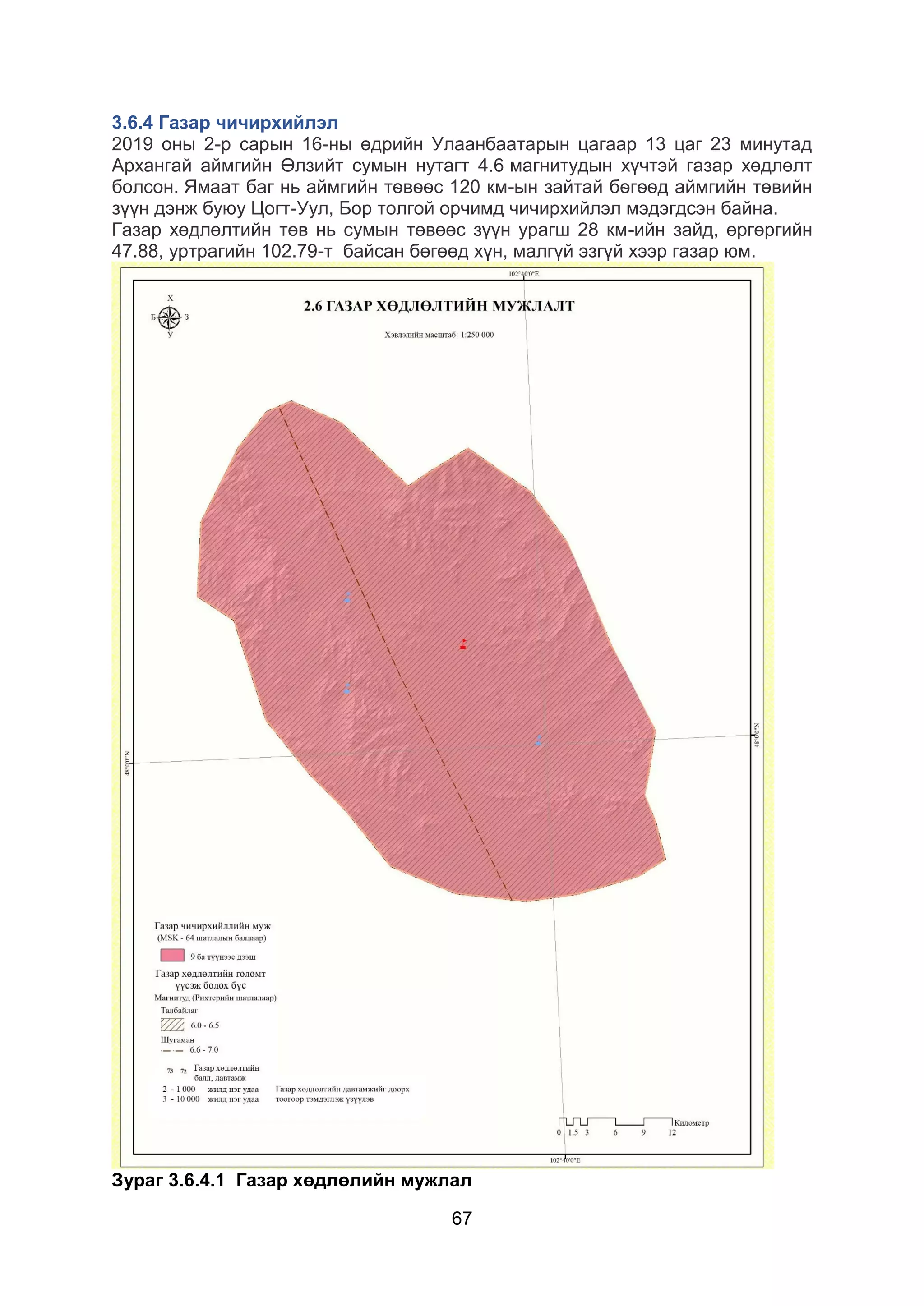 67
3.6.4 Газар чичирхийлэл
2019 оны 2-р сарын 16-ны өдрийн Улаанбаатарын цагаар 13 цаг 23 минутад
Архангай аймгийн Өлзийт сумын нутагт 4.6 магнитудын хүчтэй газар хөдлөлт
болсон. Ямаат баг нь аймгийн тѳвѳѳс 120 км-ын зайтай бѳгѳѳд аймгийн төвийн
зүүн дэнж буюу Цогт-Уул, Бор толгой орчимд чичирхийлэл мэдэгдсэн байна.
Газар хөдлөлтийн төв нь сумын төвөөс зүүн урагш 28 км-ийн зайд, өргөргийн
47.88, уртрагийн 102.79-т байсан бөгөөд хүн, малгүй эзгүй хээр газар юм.
Зураг 3.6.4.1 Газар хөдлөлийн мужлал
 
