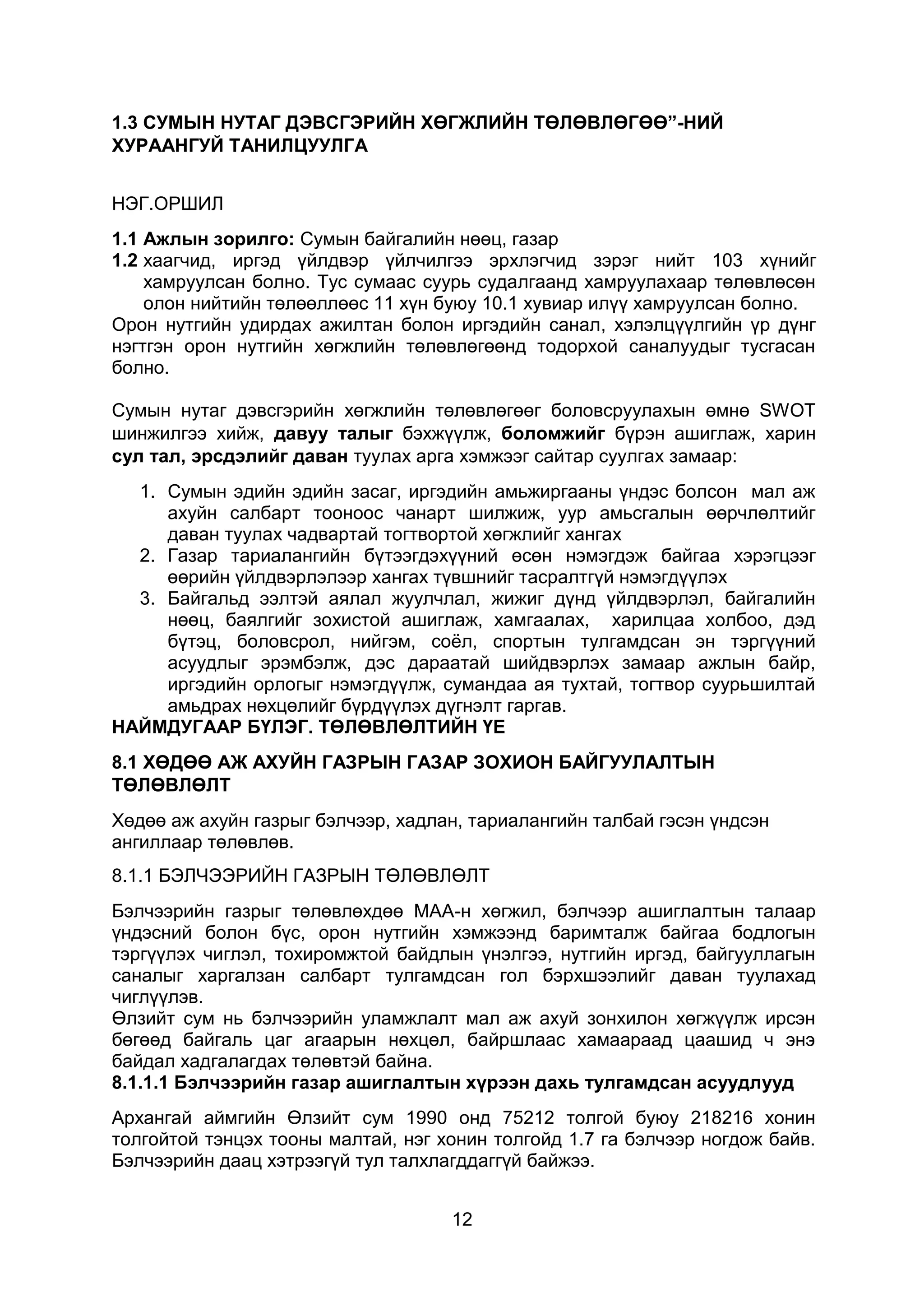 12
1.3 СУМЫН НУТАГ ДЭВСГЭРИЙН ХӨГЖЛИЙН ТӨЛӨВЛӨГӨӨ”-НИЙ
ХУРААНГУЙ ТАНИЛЦУУЛГА
НЭГ.ОРШИЛ
1.1 Ажлын зорилго: Сумын байгалийн нөөц, газар
1.2 хаагчид, иргэд үйлдвэр үйлчилгээ эрхлэгчид зэрэг нийт 103 хүнийг
хамруулсан болно. Тус сумаас суурь судалгаанд хамруулахаар төлөвлөсөн
олон нийтийн төлөөллөөс 11 хүн буюу 10.1 хувиар илүү хамруулсан болно.
Орон нутгийн удирдах ажилтан болон иргэдийн санал, хэлэлцүүлгийн үр дүнг
нэгтгэн орон нутгийн хөгжлийн төлөвлөгөөнд тодорхой саналуудыг тусгасан
болно.
Сумын нутаг дэвсгэрийн хөгжлийн төлөвлөгөөг боловсруулахын өмнө SWOT
шинжилгээ хийж, давуу талыг бэхжүүлж, боломжийг бүрэн ашиглаж, харин
сул тал, эрсдэлийг даван туулах арга хэмжээг сайтар суулгах замаар:
1. Сумын эдийн эдийн засаг, иргэдийн амьжиргааны үндэс болсон мал аж
ахуйн салбарт тооноос чанарт шилжиж, уур амьсгалын өөрчлөлтийг
даван туулах чадвартай тогтвортой хөгжлийг хангах
2. Газар тариалангийн бүтээгдэхүүний өсөн нэмэгдэж байгаа хэрэгцээг
өөрийн үйлдвэрлэлээр хангах түвшнийг тасралтгүй нэмэгдүүлэх
3. Байгальд ээлтэй аялал жуулчлал, жижиг дүнд үйлдвэрлэл, байгалийн
нөөц, баялгийг зохистой ашиглаж, хамгаалах, харилцаа холбоо, дэд
бүтэц, боловсрол, нийгэм, соёл, спортын тулгамдсан эн тэргүүний
асуудлыг эрэмбэлж, дэс дараатай шийдвэрлэх замаар ажлын байр,
иргэдийн орлогыг нэмэгдүүлж, сумандаа ая тухтай, тогтвор суурьшилтай
амьдрах нөхцөлийг бүрдүүлэх дүгнэлт гаргав.
НАЙМДУГААР БҮЛЭГ. ТӨЛӨВЛӨЛТИЙН ҮЕ
8.1 ХӨДӨӨ АЖ АХУЙН ГАЗРЫН ГАЗАР ЗОХИОН БАЙГУУЛАЛТЫН
ТӨЛӨВЛӨЛТ
Хөдөө аж ахуйн газрыг бэлчээр, хадлан, тариалангийн талбай гэсэн үндсэн
ангиллаар төлөвлөв.
8.1.1 БЭЛЧЭЭРИЙН ГАЗРЫН ТӨЛӨВЛӨЛТ
Бэлчээрийн газрыг төлөвлөхдөө МАА-н хөгжил, бэлчээр ашиглалтын талаар
үндэсний болон бүс, орон нутгийн хэмжээнд баримталж байгаа бодлогын
тэргүүлэх чиглэл, тохиромжтой байдлын үнэлгээ, нутгийн иргэд, байгууллагын
саналыг харгалзан салбарт тулгамдсан гол бэрхшээлийг даван туулахад
чиглүүлэв.
Өлзийт сум нь бэлчээрийн уламжлалт мал аж ахуй зонхилон хөгжүүлж ирсэн
бөгөөд байгаль цаг агаарын нөхцөл, байршлаас хамаараад цаашид ч энэ
байдал хадгалагдах төлөвтэй байна.
8.1.1.1 Бэлчээрийн газар ашиглалтын хүрээн дахь тулгамдсан асуудлууд
Архангай аймгийн Өлзийт сум 1990 онд 75212 толгой буюу 218216 хонин
толгойтой тэнцэх тооны малтай, нэг хонин толгойд 1.7 га бэлчээр ногдож байв.
Бэлчээрийн даац хэтрээгүй тул талхлагддаггүй байжээ.
 