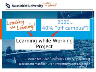 May 26 Jeroen ten Haaf, University Library, Maastricht Blackboard manager UM / Projectmanager Education 2020… 40% “off campus”? Learning while Working Project 