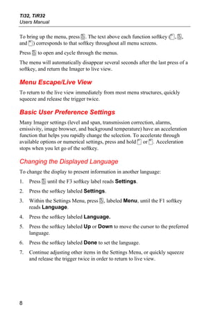 Ti32, TiR32
Users Manual


To bring up the menu, press a. The text above each function softkey (c, a,
and d) corresponds to that softkey throughout all menu screens.
Press a to open and cycle through the menus.
The menu will automatically disappear several seconds after the last press of a
softkey, and return the Imager to live view.

Menu Escape/Live View
To return to the live view immediately from most menu structures, quickly
squeeze and release the trigger twice.

Basic User Preference Settings
Many Imager settings (level and span, transmission correction, alarms,
emissivity, image browser, and background temperature) have an acceleration
function that helps you rapidly change the selection. To accelerate through
available options or numerical settings, press and hold c or d. Acceleration
stops when you let go of the softkey.

Changing the Displayed Language
To change the display to present information in another language:
1.   Press a until the F3 softkey label reads Settings.
2.   Press the softkey labeled Settings.
3.   Within the Settings Menu, press a, labeled Menu, until the F1 softkey
     reads Language.
4.   Press the softkey labeled Language.
5.   Press the softkey labeled Up or Down to move the cursor to the preferred
     language.
6.   Press the softkey labeled Done to set the language.
7.   Continue adjusting other items in the Settings Menu, or quickly squeeze
     and release the trigger twice in order to return to live view.




8
 