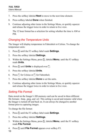Ti32, TiR32
Users Manual


7.   Press the softkey labeled Next to move to the next time element.
8.   Press softkey labeled Done when finished.
9.   Continue adjusting other items in the Settings Menu, or quickly squeeze
     and release the trigger twice in order to return to live view.
     The 12 hour format has a selection for setting whether the time is AM or
     PM.

Changing the Temperature Units
The Imager will display temperature in Fahrenheit or Celsius. To change the
temperature units:
1.   Press a until the F3 softkey label reads Settings.
2.   Press the softkey labeled Settings.
3.   Within the Settings Menu, press a, labeled Menu, until the F3 softkey
     reads Units.
4.   Press a until Units is displayed over d.
5.   Press the softkey labeled Units.
6.   Press c for Celsius or d for Fahrenheit.
7.   Press the softkey labeled Done to set the units.
8.   Continue adjusting other items in the Settings Menu, or quickly squeeze
     and release the trigger twice in order to return to live view.

Setting File Format
Data stored on the Imager’s SD memory card can be saved in three different
file formats: .bmp, .jpeg, and .is2. This setting is saved and remains valid when
the Imager is turned off and back on. It can always be changed to another
format prior to capturing images.
To change the file format:
1.   Press a until the F3 softkey label reads Settings.
2.   Press the softkey labeled Settings.
3.   Within the Settings Menu, press a, labeled Menu, until the F1 softkey
     reads File Format.
4. Press a until File Format appears over softkey F3.
10
 