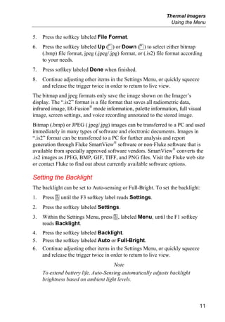 Thermal Imagers
                                                                  Using the Menu


5.   Press the softkey labeled File Format.
6.   Press the softkey labeled Up (c) or Down (d) to select either bitmap
     (.bmp) file format, jpeg (.jpeg/.jpg) format, or (.is2) file format according
     to your needs.
7.   Press softkey labeled Done when finished.
8.   Continue adjusting other items in the Settings Menu, or quickly squeeze
     and release the trigger twice in order to return to live view.
The bitmap and jpeg formats only save the image shown on the Imager’s
display. The “.is2” format is a file format that saves all radiometric data,
infrared image, IR-Fusion® mode information, palette information, full visual
image, screen settings, and voice recording annotated to the stored image.
Bitmap (.bmp) or JPEG (.jpeg/.jpg) images can be transferred to a PC and used
immediately in many types of software and electronic documents. Images in
“.is2” format can be transferred to a PC for further analysis and report
generation through Fluke SmartView® software or non-Fluke software that is
available from specially approved software vendors. SmartView® converts the
.is2 images as JPEG, BMP, GIF, TIFF, and PNG files. Visit the Fluke web site
or contact Fluke to find out about currently available software options.

Setting the Backlight
The backlight can be set to Auto-sensing or Full-Bright. To set the backlight:
1.   Press a until the F3 softkey label reads Settings.
2.   Press the softkey labeled Settings.
3.   Within the Settings Menu, press a, labeled Menu, until the F1 softkey
     reads Backlight.
4.   Press the softkey labeled Backlight.
5.   Press the softkey labeled Auto or Full-Bright.
6.   Continue adjusting other items in the Settings Menu, or quickly squeeze
     and release the trigger twice in order to return to live view.
                                      Note
     To extend battery life, Auto-Sensing automatically adjusts backlight
     brightness based on ambient light levels.



                                                                                11
 