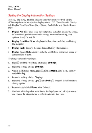 Ti32, TiR32
Users Manual


Setting the Display Information Settings
The Ti32 and TiR32 Thermal Imagers allow you to choose from several
different options for information display on the LCD. These include: Display
All, Display Time/Date/Scale Only, Display Scale Only, and Display Image
Only.
•    Display All: date, time, scale bar, battery life indicator, emissivity setting,
     reflected background temperature setting, transmission setting, and
     optional lens (if selected).
•    Display Date/Time/Scale: displays the date, time, scale bar, and battery
     life indicator.
•    Display Scale: displays the scale bar and battery life indicator.
•    Display Image Only: displays only the visible light or thermal image or
     combinations of both.
To change the display settings:
1.   Press a until the F3 softkey label reads Settings.
2.   Press the softkey labeled Settings.
3.   Within the Settings Menu, press a, labeled Menu, until the F3 softkey
     reads Display.
4.   Press the softkey labeled Display.
5.   Press the softkey labeled Up (c) or Down (d) to select the information
     display option.
6.   Press softkey labeled Done when finished.
7.   Continue adjusting other items in the Settings Menu, or quickly squeeze
     and release the trigger twice in order to return to live view.




12
 