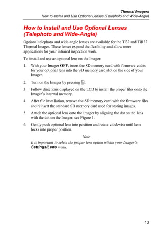 Thermal Imagers
            How to Install and Use Optional Lenses (Telephoto and Wide-Angle)


How to Install and Use Optional Lenses
(Telephoto and Wide-Angle)
Optional telephoto and wide-angle lenses are available for the Ti32 and TiR32
Thermal Imager. These lenses expand the flexibility and allow more
applications for your infrared inspection work.
To install and use an optional lens on the Imager:
1.   With your Imager OFF, insert the SD memory card with firmware codes
     for your optional lens into the SD memory card slot on the side of your
     Imager.
2.   Turn on the Imager by pressing a.
3.   Follow directions displayed on the LCD to install the proper files onto the
     Imager’s internal memory.
4.   After file installation, remove the SD memory card with the firmware files
     and reinsert the standard SD memory card used for storing images.
5.   Attach the optional lens onto the Imager by aligning the dot on the lens
     with the dot on the Imager, see Figure 1.
6.   Gently push optional lens into position and rotate clockwise until lens
     locks into proper position.
                                        Note
     It is important to select the proper lens option within your Imager’s
     Settings/Lens menu.




                                                                                13
 