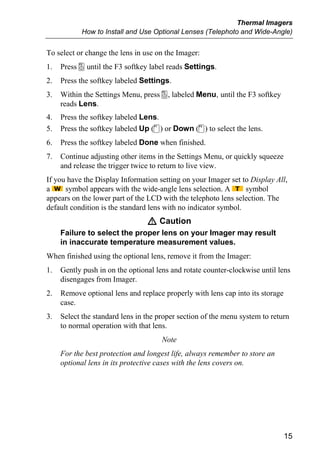 Thermal Imagers
            How to Install and Use Optional Lenses (Telephoto and Wide-Angle)


To select or change the lens in use on the Imager:
1.   Press a until the F3 softkey label reads Settings.
2.   Press the softkey labeled Settings.
3.   Within the Settings Menu, press a, labeled Menu, until the F3 softkey
     reads Lens.
4.   Press the softkey labeled Lens.
5.   Press the softkey labeled Up (c) or Down (d) to select the lens.
6.   Press the softkey labeled Done when finished.
7.   Continue adjusting other items in the Settings Menu, or quickly squeeze
     and release the trigger twice to return to live view.
If you have the Display Information setting on your Imager set to Display All,
a     symbol appears with the wide-angle lens selection. A       symbol
appears on the lower part of the LCD with the telephoto lens selection. The
default condition is the standard lens with no indicator symbol.
                                 W Caution
     Failure to select the proper lens on your Imager may result
     in inaccurate temperature measurement values.
When finished using the optional lens, remove it from the Imager:
1.   Gently push in on the optional lens and rotate counter-clockwise until lens
     disengages from Imager.
2.   Remove optional lens and replace properly with lens cap into its storage
     case.
3.   Select the standard lens in the proper section of the menu system to return
     to normal operation with that lens.
                                      Note
     For the best protection and longest life, always remember to store an
     optional lens in its protective cases with the lens covers on.




                                                                                15
 