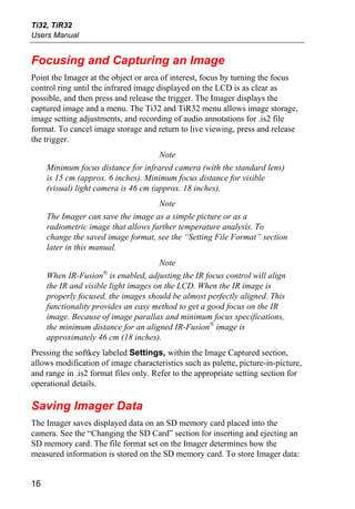 Ti32, TiR32
Users Manual


Focusing and Capturing an Image
Point the Imager at the object or area of interest, focus by turning the focus
control ring until the infrared image displayed on the LCD is as clear as
possible, and then press and release the trigger. The Imager displays the
captured image and a menu. The Ti32 and TiR32 menu allows image storage,
image setting adjustments, and recording of audio annotations for .is2 file
format. To cancel image storage and return to live viewing, press and release
the trigger.
                                      Note
     Minimum focus distance for infrared camera (with the standard lens)
     is 15 cm (approx. 6 inches). Minimum focus distance for visible
     (visual) light camera is 46 cm (approx. 18 inches).
                                     Note
     The Imager can save the image as a simple picture or as a
     radiometric image that allows further temperature analysis. To
     change the saved image format, see the “Setting File Format” section
     later in this manual.
                                      Note
                     ®
     When IR-Fusion is enabled, adjusting the IR focus control will align
     the IR and visible light images on the LCD. When the IR image is
     properly focused, the images should be almost perfectly aligned. This
     functionality provides an easy method to get a good focus on the IR
     image. Because of image parallax and minimum focus specifications,
     the minimum distance for an aligned IR-Fusion® image is
     approximately 46 cm (18 inches).
Pressing the softkey labeled Settings, within the Image Captured section,
allows modification of image characteristics such as palette, picture-in-picture,
and range in .is2 format files only. Refer to the appropriate setting section for
operational details.

Saving Imager Data
The Imager saves displayed data on an SD memory card placed into the
camera. See the “Changing the SD Card” section for inserting and ejecting an
SD memory card. The file format set on the Imager determines how the
measured information is stored on the SD memory card. To store Imager data:


16
 
