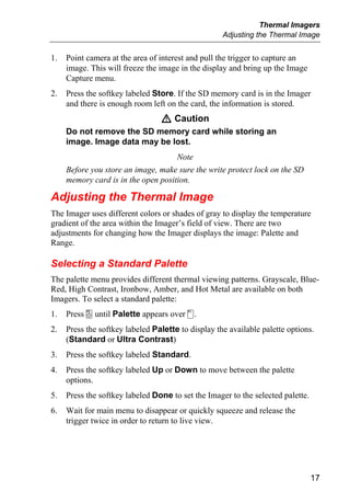 Thermal Imagers
                                                    Adjusting the Thermal Image


1.   Point camera at the area of interest and pull the trigger to capture an
     image. This will freeze the image in the display and bring up the Image
     Capture menu.
2.   Press the softkey labeled Store. If the SD memory card is in the Imager
     and there is enough room left on the card, the information is stored.
                                 W Caution
     Do not remove the SD memory card while storing an
     image. Image data may be lost.
                                     Note
     Before you store an image, make sure the write protect lock on the SD
     memory card is in the open position.

Adjusting the Thermal Image
The Imager uses different colors or shades of gray to display the temperature
gradient of the area within the Imager’s field of view. There are two
adjustments for changing how the Imager displays the image: Palette and
Range.

Selecting a Standard Palette
The palette menu provides different thermal viewing patterns. Grayscale, Blue-
Red, High Contrast, Ironbow, Amber, and Hot Metal are available on both
Imagers. To select a standard palette:
1.   Press a until Palette appears over c.
2.   Press the softkey labeled Palette to display the available palette options.
     (Standard or Ultra Contrast)
3.   Press the softkey labeled Standard.
4.   Press the softkey labeled Up or Down to move between the palette
     options.
5.   Press the softkey labeled Done to set the Imager to the selected palette.
6.   Wait for main menu to disappear or quickly squeeze and release the
     trigger twice in order to return to live view.




                                                                                 17
 