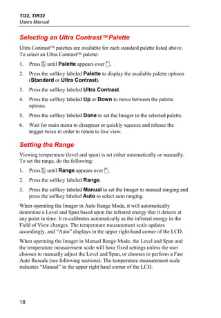 Ti32, TiR32
Users Manual


Selecting an Ultra Contrast™ Palette
Ultra Contrast™ palettes are available for each standard palette listed above.
To select an Ultra Contrast™ palette:
1.   Press a until Palette appears over c.
2.   Press the softkey labeled Palette to display the available palette options
     (Standard or Ultra Contrast).
3.   Press the softkey labeled Ultra Contrast.
4.   Press the softkey labeled Up or Down to move between the palette
     options.
5.   Press the softkey labeled Done to set the Imager to the selected palette.
6.   Wait for main menu to disappear or quickly squeeze and release the
     trigger twice in order to return to live view.

Setting the Range
Viewing temperature (level and span) is set either automatically or manually.
To set the range, do the following:
1.   Press a until Range appears over d.
2.   Press the softkey labeled Range.
3.   Press the softkey labeled Manual to set the Imager to manual ranging and
     press the softkey labeled Auto to select auto ranging.
When operating the Imager in Auto Range Mode, it will automatically
determine a Level and Span based upon the infrared energy that it detects at
any point in time. It re-calibrates automatically as the infrared energy in the
Field of View changes. The temperature measurement scale updates
accordingly, and “Auto” displays in the upper right-hand corner of the LCD.
When operating the Imager in Manual Range Mode, the Level and Span and
the temperature measurement scale will have fixed settings unless the user
chooses to manually adjust the Level and Span, or chooses to perform a Fast
Auto Rescale (see following sections). The temperature measurement scale
indicates “Manual” in the upper right hand corner of the LCD.




18
 