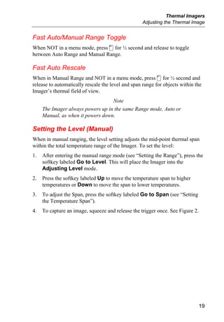 Thermal Imagers
                                                    Adjusting the Thermal Image


Fast Auto/Manual Range Toggle
When NOT in a menu mode, press c for ½ second and release to toggle
between Auto Range and Manual Range.

Fast Auto Rescale
When in Manual Range and NOT in a menu mode, press c for ½ second and
release to automatically rescale the level and span range for objects within the
Imager’s thermal field of view.
                                   Note
     The Imager always powers up in the same Range mode, Auto or
     Manual, as when it powers down.

Setting the Level (Manual)
When in manual ranging, the level setting adjusts the mid-point thermal span
within the total temperature range of the Imager. To set the level:
1.   After entering the manual range mode (see “Setting the Range”), press the
     softkey labeled Go to Level. This will place the Imager into the
     Adjusting Level mode.
2.   Press the softkey labeled Up to move the temperature span to higher
     temperatures or Down to move the span to lower temperatures.
3.   To adjust the Span, press the softkey labeled Go to Span (see “Setting
     the Temperature Span”).
4.   To capture an image, squeeze and release the trigger once. See Figure 2.




                                                                              19
 