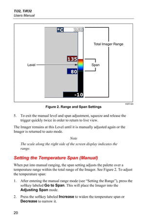 Ti32, TiR32
Users Manual




                                                      Total Imager Range




         Level                                       Span




                                                                              exj02.eps
                      Figure 2. Range and Span Settings

5.   To exit the manual level and span adjustment, squeeze and release the
     trigger quickly twice in order to return to live view.
The Imager remains at this Level until it is manually adjusted again or the
Imager is returned to auto mode.
                                       Note
     The scale along the right side of the screen display indicates the
     range.

Setting the Temperature Span (Manual)
When put into manual ranging, the span setting adjusts the palette over a
temperature range within the total range of the Imager. See Figure 2. To adjust
the temperature span:
1.   After entering the manual range mode (see “Setting the Range”), press the
     softkey labeled Go to Span. This will place the Imager into the
     Adjusting Span mode.
2.   Press the softkey labeled Increase to widen the temperature span or
     Decrease to narrow it.


20
 