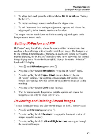 Thermal Imagers
                                                       Setting IR-Fusion and PIP


3.   To adjust the Level, press the softkey labeled Go to Level (see “Setting
     the Level”).
4.   To capture an image, squeeze and release the trigger once.
5.   To exit the manual level and span adjustment, squeeze and release the
     trigger quickly twice in order to return to live view.
The Imager remains at this Span until it is manually adjusted again, or the
Imager returns to auto mode.

Setting IR-Fusion and PIP
IR-Fusion®, only from Fluke, allows the user to utilize various modes that
combine a thermal image with a visual (visible light) image. The Imager is set
to one of three different levels of blending. In addition to setting the visual to
thermal blending, the IR-Fusion® menu is used to select between a full thermal
image display and a Picture-In-Picture (PIP) display. To set the IR-Fusion®
level and PIP display:
1.   Press a until IRFusion appears over d.
2.   Press the softkey labeled IRFusion to reveal the IR-Fusion® menu.
3.   Press the softkey labeled Up or Down to move between the six
     IR-Fusion® settings. The top three settings select a PIP display. The
     bottom three settings have full screen IR with different levels of visible
     blending.
4.   Press the softkey labeled Done when finished.
5.   Wait for main menu to disappear or quickly squeeze and release the
     trigger twice in order to return to live view.

Reviewing and Deleting Stored Images
To enter the Review mode and view stored images on the SD memory card:
1.   Press a until Review appears over c.
2.   Press the softkey labeled Review to bring up the thumbnail review of
     images stored in memory.
3.   Press the softkey labeled Left and Right Arrows to navigate through
     the thumbnail images.


                                                                                  21
 