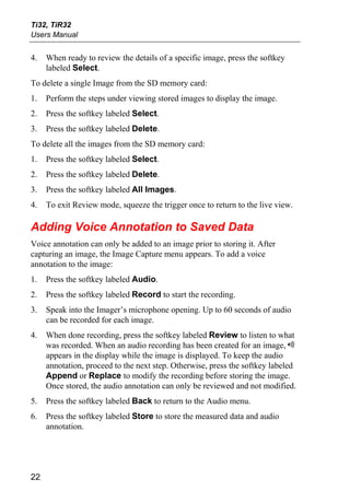 Ti32, TiR32
Users Manual


4.   When ready to review the details of a specific image, press the softkey
     labeled Select.
To delete a single Image from the SD memory card:
1.   Perform the steps under viewing stored images to display the image.
2.   Press the softkey labeled Select.
3.   Press the softkey labeled Delete.
To delete all the images from the SD memory card:
1.   Press the softkey labeled Select.
2.   Press the softkey labeled Delete.
3.   Press the softkey labeled All Images.
4.   To exit Review mode, squeeze the trigger once to return to the live view.

Adding Voice Annotation to Saved Data
Voice annotation can only be added to an image prior to storing it. After
capturing an image, the Image Capture menu appears. To add a voice
annotation to the image:
1.   Press the softkey labeled Audio.
2.   Press the softkey labeled Record to start the recording.
3.   Speak into the Imager’s microphone opening. Up to 60 seconds of audio
     can be recorded for each image.
4.   When done recording, press the softkey labeled Review to listen to what
     was recorded. When an audio recording has been created for an image, e
     appears in the display while the image is displayed. To keep the audio
     annotation, proceed to the next step. Otherwise, press the softkey labeled
     Append or Replace to modify the recording before storing the image.
     Once stored, the audio annotation can only be reviewed and not modified.
5.   Press the softkey labeled Back to return to the Audio menu.
6.   Press the softkey labeled Store to store the measured data and audio
     annotation.




22
 