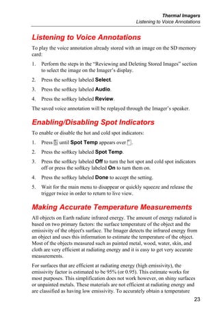 Thermal Imagers
                                                   Listening to Voice Annotations


Listening to Voice Annotations
To play the voice annotation already stored with an image on the SD memory
card:
1.   Perform the steps in the “Reviewing and Deleting Stored Images” section
     to select the image on the Imager’s display.
2.   Press the softkey labeled Select.
3.   Press the softkey labeled Audio.
4.   Press the softkey labeled Review.
The saved voice annotation will be replayed through the Imager’s speaker.

Enabling/Disabling Spot Indicators
To enable or disable the hot and cold spot indicators:
1.   Press a until Spot Temp appears over c.
2.   Press the softkey labeled Spot Temp.
3.   Press the softkey labeled Off to turn the hot spot and cold spot indicators
     off or press the softkey labeled On to turn them on.
4.   Press the softkey labeled Done to accept the setting.
5.   Wait for the main menu to disappear or quickly squeeze and release the
     trigger twice in order to return to live view.

Making Accurate Temperature Measurements
All objects on Earth radiate infrared energy. The amount of energy radiated is
based on two primary factors: the surface temperature of the object and the
emissivity of the object's surface. The Imager detects the infrared energy from
an object and uses this information to estimate the temperature of the object.
Most of the objects measured such as painted metal, wood, water, skin, and
cloth are very efficient at radiating energy and it is easy to get very accurate
measurements.
For surfaces that are efficient at radiating energy (high emissivity), the
emissivity factor is estimated to be 95% (or 0.95). This estimate works for
most purposes. This simplification does not work however, on shiny surfaces
or unpainted metals. These materials are not efficient at radiating energy and
are classified as having low emissivity. To accurately obtain a temperature
                                                                               23
 
