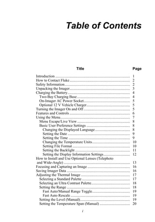 Table of Contents



                                       Title                                                   Page
Introduction ...............................................................................   1
How to Contact Fluke................................................................           2
Safety Information .....................................................................       2
Unpacking the Imager................................................................           3
Charging the Battery..................................................................         4
  Two-Bay Charging Base ........................................................               4
  On-Imager AC Power Socket.................................................                   5
  Optional 12 V Vehicle Charger..............................................                  5
Turning the Imager On and Off .................................................                5
Features and Controls ................................................................         6
Using the Menu..........................................................................       7
  Menu Escape/Live View ........................................................               8
  Basic User Preference Settings ..............................................                8
     Changing the Displayed Language .....................................                     8
     Setting the Date ..................................................................       9
     Setting the Time .................................................................        9
     Changing the Temperature Units........................................                    10
     Setting File Format .............................................................         10
     Setting the Backlight ..........................................................          11
     Setting the Display Information Settings............................                      12
How to Install and Use Optional Lenses (Telephoto
 and Wide-Angle) ......................................................................        13
Focusing and Capturing an Image .............................................                  16
Saving Imager Data ...................................................................         16
Adjusting the Thermal Image ....................................................               17
  Selecting a Standard Palette ...................................................             17
  Selecting an Ultra Contrast Palette.........................................                 18
  Setting the Range ...................................................................        18
     Fast Auto/Manual Range Toggle........................................                     19
     Fast Auto Rescale ...............................................................         19
  Setting the Level (Manual).....................................................              19
  Setting the Temperature Span (Manual) ................................                       20
                                             i
 