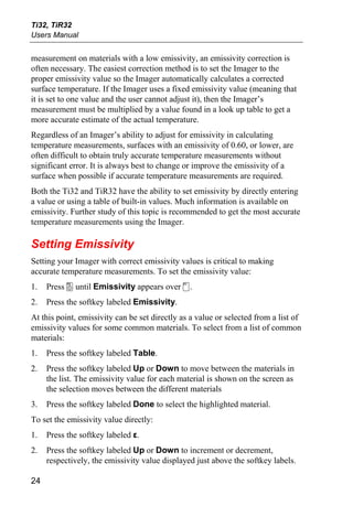 Ti32, TiR32
Users Manual


measurement on materials with a low emissivity, an emissivity correction is
often necessary. The easiest correction method is to set the Imager to the
proper emissivity value so the Imager automatically calculates a corrected
surface temperature. If the Imager uses a fixed emissivity value (meaning that
it is set to one value and the user cannot adjust it), then the Imager’s
measurement must be multiplied by a value found in a look up table to get a
more accurate estimate of the actual temperature.
Regardless of an Imager’s ability to adjust for emissivity in calculating
temperature measurements, surfaces with an emissivity of 0.60, or lower, are
often difficult to obtain truly accurate temperature measurements without
significant error. It is always best to change or improve the emissivity of a
surface when possible if accurate temperature measurements are required.
Both the Ti32 and TiR32 have the ability to set emissivity by directly entering
a value or using a table of built-in values. Much information is available on
emissivity. Further study of this topic is recommended to get the most accurate
temperature measurements using the Imager.

Setting Emissivity
Setting your Imager with correct emissivity values is critical to making
accurate temperature measurements. To set the emissivity value:
1.   Press a until Emissivity appears over c.
2.   Press the softkey labeled Emissivity.
At this point, emissivity can be set directly as a value or selected from a list of
emissivity values for some common materials. To select from a list of common
materials:
1.   Press the softkey labeled Table.
2.   Press the softkey labeled Up or Down to move between the materials in
     the list. The emissivity value for each material is shown on the screen as
     the selection moves between the different materials
3.   Press the softkey labeled Done to select the highlighted material.
To set the emissivity value directly:
1.   Press the softkey labeled ε.
2.   Press the softkey labeled Up or Down to increment or decrement,
     respectively, the emissivity value displayed just above the softkey labels.

24
 