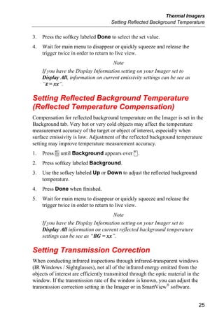 Thermal Imagers
                                      Setting Reflected Background Temperature


3.   Press the softkey labeled Done to select the set value.
4.   Wait for main menu to disappear or quickly squeeze and release the
     trigger twice in order to return to live view.
                                     Note
     If you have the Display Information setting on your Imager set to
     Display All, information on current emissivity settings can be see as
     “ε = xx”.

Setting Reflected Background Temperature
(Reflected Temperature Compensation)
Compensation for reflected background temperature on the Imager is set in the
Background tab. Very hot or very cold objects may affect the temperature
measurement accuracy of the target or object of interest, especially when
surface emissivity is low. Adjustment of the reflected background temperature
setting may improve temperature measurement accuracy.
1.   Press a until Background appears over d.
2.   Press softkey labeled Background.
3.   Use the sofkey labeled Up or Down to adjust the reflected background
     temperature.
4.   Press Done when finished.
5.   Wait for main menu to disappear or quickly squeeze and release the
     trigger twice in order to return to live view.
                                     Note
     If you have the Display Information setting on your Imager set to
     Display All information on current reflected background temperature
     settings can be see as “BG = xx”.

Setting Transmission Correction
When conducting infrared inspections through infrared-transparent windows
(IR Windows / Sightglasses), not all of the infrared energy emitted from the
objects of interest are efficiently transmitted through the optic material in the
window. If the transmission rate of the window is known, you can adjust the
transmission correction setting in the Imager or in SmartView® software.


                                                                                25
 