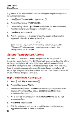 Ti32, TiR32
Users Manual


Adjustment of the transmission correction setting may improve temperature
measurement accuracy.
1.   Press a until Transmission appears over d.
2.   Press softkey labeled Transmission.
3.   Use the sofkey labeled Up or Down to adjust for the transmission rate
     (%) of the material your Imager is looking through.
4.   Press Done when finished.
5.   Wait for main menu to disappear or quickly squeeze and release the
     trigger twice in order to return to live view.
                                      Note
     If you have the Display Information setting on your Imager set to
     “Display All”, information on current transmission correction
     settings can be see as “τ = xx”.

Setting Temperature Alarms
The Fluke Ti32 and TiR32 Thermal Imagers have the ability to set a
temperature alarm function. The Ti32 has a high-temperature alarm that allows
the Imager to display a full visible light image and only shows infrared
information on objects or areas that are above the set alarm level. The TiR32
has a dewpoint temperature alarm that allows the Imager to display a full
visible light image and only show infrared information on objects or areas that
are below the set dewpoint alarm level.

High Temperature Alarm (Ti32)
1.   Press a until Alarm appears over c.
2.   Press softkey labeled Alarm.
3.   Press the softkey labeled Enable to enable the high-temperature alarm
     function. (Press the softkey labeled Disable to disable the high-
     temperature alarm function.)
4.   When enabled, press the sofkey labeled Up or Down to set the high-
     temperature alarm.
5.   Press Done when finished.
6.   Wait for main menu to disappear or quickly squeeze and release the
     trigger twice in order to return to live view.
26
 