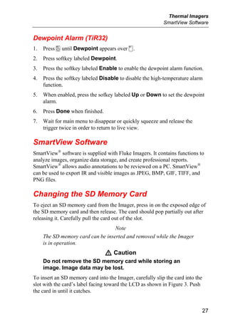 Thermal Imagers
                                                           SmartView Software


Dewpoint Alarm (TiR32)
1.   Press a until Dewpoint appears over c.
2.   Press softkey labeled Dewpoint.
3.   Press the softkey labeled Enable to enable the dewpoint alarm function.
4.   Press the softkey labeled Disable to disable the high-temperature alarm
     function.
5.   When enabled, press the sofkey labeled Up or Down to set the dewpoint
     alarm.
6.   Press Done when finished.
7.   Wait for main menu to disappear or quickly squeeze and release the
     trigger twice in order to return to live view.

SmartView Software
SmartView® software is supplied with Fluke Imagers. It contains functions to
analyze images, organize data storage, and create professional reports.
SmartView® allows audio annotations to be reviewed on a PC. SmartView®
can be used to export IR and visible images as JPEG, BMP, GIF, TIFF, and
PNG files.

Changing the SD Memory Card
To eject an SD memory card from the Imager, press in on the exposed edge of
the SD memory card and then release. The card should pop partially out after
releasing it. Carefully pull the card out of the slot.
                                   Note
     The SD memory card can be inserted and removed while the Imager
     is in operation.
                                 W Caution
     Do not remove the SD memory card while storing an
     image. Image data may be lost.
To insert an SD memory card into the Imager, carefully slip the card into the
slot with the card’s label facing toward the LCD as shown in Figure 3. Push
the card in until it catches.


                                                                                27
 