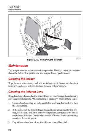 Ti32, TiR32
Users Manual




                                                            Lock




                                                                               exj03.eps
                      Figure 3. SD Memory Card Insertion


Maintenance
The Imager supplies maintenance-free operation. However, some precautions
should be followed to get the best and longest Imager performance.

Cleaning the Imager
Wipe the case with a damp cloth and a mild detergent. Do not use abrasives,
isopropyl alcohol, or solvents to clean the case or lens/window.

Cleaning the Infrared Lens
If used and stored properly, the infrared lens on your Imager should require
only occasional cleaning. When cleaning is necessary, observe these steps:
1.   Using a hand-operated air bulb, gently blow off any dust or debris from
     the lens surface.
2.   If the surface of the lens still requires additional cleaning after the first
     step, use a clean, fine-fiber or micro-fiber cloth, dampened with a mild,
     soapy water solution. Gently wipe surface of lens to remove remaining
     smudges, debris, or grime.
3.   Dry with an absorbent, clean, fine-fiber or micro-fiber cloth.


28
 