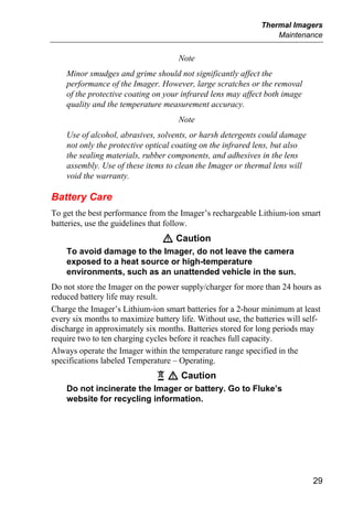 Thermal Imagers
                                                                  Maintenance


                                     Note
    Minor smudges and grime should not significantly affect the
    performance of the Imager. However, large scratches or the removal
    of the protective coating on your infrared lens may affect both image
    quality and the temperature measurement accuracy.
                                     Note
    Use of alcohol, abrasives, solvents, or harsh detergents could damage
    not only the protective optical coating on the infrared lens, but also
    the sealing materials, rubber components, and adhesives in the lens
    assembly. Use of these items to clean the Imager or thermal lens will
    void the warranty.

Battery Care
To get the best performance from the Imager’s rechargeable Lithium-ion smart
batteries, use the guidelines that follow.
                                W Caution
    To avoid damage to the Imager, do not leave the camera
    exposed to a heat source or high-temperature
    environments, such as an unattended vehicle in the sun.
Do not store the Imager on the power supply/charger for more than 24 hours as
reduced battery life may result.
Charge the Imager’s Lithium-ion smart batteries for a 2-hour minimum at least
every six months to maximize battery life. Without use, the batteries will self-
discharge in approximately six months. Batteries stored for long periods may
require two to ten charging cycles before it reaches full capacity.
Always operate the Imager within the temperature range specified in the
specifications labeled Temperature – Operating.
                               ~ W Caution
    Do not incinerate the Imager or battery. Go to Fluke’s
    website for recycling information.




                                                                             29
 