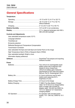 Ti32, TiR32
Users Manual


General Specifications
Temperature

   Operating.............................................................-10 °C to 50 °C (14 °F to 122 °F)
   Storage ................................................................-20 °C to 50 °C (-4 °F to 122 °F)
                                                                           without batteries
   Charging ..............................................................0 °C to 40 °C (32 °F to 104 °F)
Relative Humidity ..................................................10 % to 95 % non-condensing
Display....................................................................3.7 in. diagonal landscape color 640 x
                                                                           480 LCD with backlight
Controls and Adjustments
   User selectable temperature scale (°C/°F)
   Language selection
   Time/Date set
   Emissivity selection
   Reflected Background Temperature Compensation
   Transmission Correction
   User selectable Hot Spot and Cold Spot and Center Point on the image
   High Temperature Alarm (Ti32) or Dewpoint Alarm (TiR32)
   User selectable backlight: Bright or Auto
   Information display preference
                                                                                ®
Software .................................................................SmartView full analysis and reporting
                                                                          software included
Power
   Batteries ..............................................................Two Lithium-ion rechargeable smart
                                                                           battery packs with 5-segment LED
                                                                           display to show charge level.
                                                                           Lithium-ion battery pack meets the
                                                                           requirements of UN Tests and Criteria
                                                                           Manual, Part III, Subparagraph 38.3.
   Battery Life ..........................................................4+ hours continuous use for each
                                                                          battery pack (assumes 50 %
                                                                          brightness of LCD)
   Battery Charge Time ...........................................2.5 hours to full charge
   Battery Charging .................................................Ti SBC3 Two Bay Battery Charger
                                                                     rated: 10-15 Vdc 2 A or charge battery
                                                                     pack in Imager with included ac
                                                                     adapter rated: 100-240 Vac 50/60 Hz,
                                                                     15 V 2 A. Optional 12 V Automotive
                                                                     charging adapter.
   AC Operation ......................................................Ac operation with included power
                                                                      supply: 110 – 240 Vac, 50/60 Hz 15 V
                                                                      2A


30
 