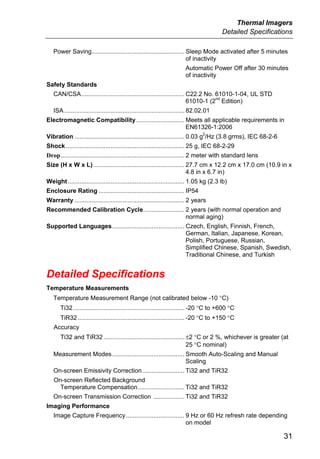 Thermal Imagers
                                                                                         Detailed Specifications

   Power Saving...................................................... Sleep Mode activated after 5 minutes
                                                                      of inactivity
                                                                         Automatic Power Off after 30 minutes
                                                                         of inactivity
Safety Standards
   CAN/CSA............................................................ C22.2 No. 61010-1-04, UL STD
                                                                                 nd
                                                                       61010-1 (2 Edition)
   ISA ...................................................................... 82.02.01
Electromagnetic Compatibility ............................ Meets all applicable requirements in
                                                           EN61326-1:2006
                                                                                  2
Vibration ................................................................ 0.03 g /Hz (3.8 grms), IEC 68-2-6
Shock ..................................................................... 25 g, IEC 68-2-29
Drop........................................................................ 2 meter with standard lens
Size (H x W x L) ..................................................... 27.7 cm x 12.2 cm x 17.0 cm (10.9 in x
                                                                       4.8 in x 6.7 in)
Weight.................................................................... 1.05 kg (2.3 lb)
Enclosure Rating .................................................. IP54
Warranty ................................................................ 2 years
Recommended Calibration Cycle........................ 2 years (with normal operation and
                                                      normal aging)
Supported Languages.......................................... Czech, English, Finnish, French,
                                                              German, Italian, Japanese, Korean,
                                                              Polish, Portuguese, Russian,
                                                              Simplified Chinese, Spanish, Swedish,
                                                              Traditional Chinese, and Turkish


Detailed Specifications
Temperature Measurements
   Temperature Measurement Range (not calibrated below -10 °C)
       Ti32................................................................. -20 °C to +600 °C
       TiR32 .............................................................. -20 °C to +150 °C
   Accuracy
       Ti32 and TiR32 ............................................... ±2 °C or 2 %, whichever is greater (at
                                                                      25 °C nominal)
   Measurement Modes .......................................... Smooth Auto-Scaling and Manual
                                                                Scaling
   On-screen Emissivity Correction ........................ Ti32 and TiR32
   On-screen Reflected Background
     Temperature Compensation........................... Ti32 and TiR32
   On-screen Transmission Correction .................. Ti32 and TiR32
Imaging Performance
   Image Capture Frequency .................................. 9 Hz or 60 Hz refresh rate depending
                                                              on model

                                                                                                               31
 