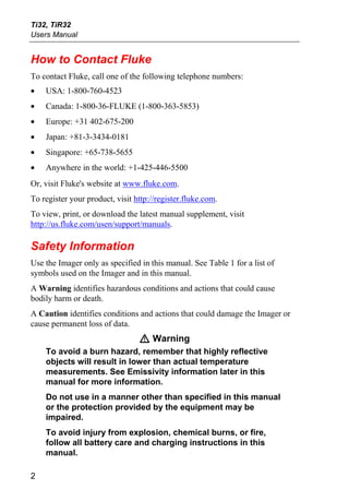 Ti32, TiR32
Users Manual


How to Contact Fluke
To contact Fluke, call one of the following telephone numbers:
•   USA: 1-800-760-4523
•   Canada: 1-800-36-FLUKE (1-800-363-5853)
•   Europe: +31 402-675-200
•   Japan: +81-3-3434-0181
•   Singapore: +65-738-5655
•   Anywhere in the world: +1-425-446-5500
Or, visit Fluke's website at www.fluke.com.
To register your product, visit http://register.fluke.com.
To view, print, or download the latest manual supplement, visit
http://us.fluke.com/usen/support/manuals.

Safety Information
Use the Imager only as specified in this manual. See Table 1 for a list of
symbols used on the Imager and in this manual.
A Warning identifies hazardous conditions and actions that could cause
bodily harm or death.
A Caution identifies conditions and actions that could damage the Imager or
cause permanent loss of data.
                                 W Warning
    To avoid a burn hazard, remember that highly reflective
    objects will result in lower than actual temperature
    measurements. See Emissivity information later in this
    manual for more information.
    Do not use in a manner other than specified in this manual
    or the protection provided by the equipment may be
    impaired.
    To avoid injury from explosion, chemical burns, or fire,
    follow all battery care and charging instructions in this
    manual.

2
 