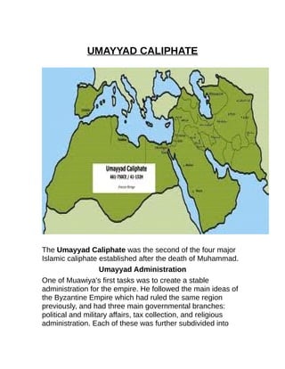 UMAYYAD CALIPHATE 
The Umayyad Caliphate was the second of the four major 
Islamic caliphate established after the death of Muhammad. 
Umayyad Administration 
One of Muawiya's first tasks was to create a stable 
administration for the empire. He followed the main ideas of 
the Byzantine Empire which had ruled the same region 
previously, and had three main governmental branches: 
political and military affairs, tax collection, and religious 
administration. Each of these was further subdivided into 
 