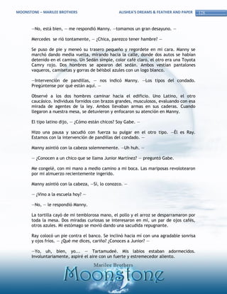 MOONSTONE – MARILEE BROTHERS                      ALISHEA’S DREAMS & FEATHER AND PAPER    128


       —No, está bien, — me respondió Manny. —tomamos un gran desayuno. —

       Mercedes se rió tontamente, — ¿Chica, parezco tener hambre? —

       Se puso de pie y meneó su trasero pequeño y regordete en mi cara. Manny se
       marchó dando media vuelta, mirando hacia la calle, donde dos autos se habían
       detenido en el camino. Un Sedán simple, color café claro, el otro era una Toyota
       Camry rojo. Dos hombres se apearon del sedán. Ambos vestían pantalones
       vaqueros, camisetas y gorras de béisbol azules con un logo blanco.

       —Intervención de pandillas, — nos indicó Manny. —Los tipos del condado.
       Pregúntense por qué están aquí. —

       Observé a los dos hombres caminar hacia el edificio. Uno Latino, el otro
       caucásico. Individuos fornidos con brazos grandes, musculosos, evaluando con esa
       mirada de agentes de la ley. Ambos llevaban armas en sus caderas. Cuando
       llegaron a nuestra mesa, se detuvieron y enfocaron su atención en Manny.

       El tipo latino dijo, — ¿Cómo están chicos? Soy Gabe. —

       Hizo una pausa y sacudió con fuerza su pulgar en el otro tipo. —Él es Ray.
       Estamos con la intervención de pandillas del condado. —

       Manny asintió con la cabeza solemnemente. —Uh huh. —

       — ¿Conocen a un chico que se llama Junior Martínez? — preguntó Gabe.

       Me congelé, con mi mano a medio camino a mi boca. Las mariposas revolotearon
       por mi almuerzo recientemente ingerido.

       Manny asintió con la cabeza, —Sí, lo conozco. —

       — ¿Vino a la escuela hoy? —

       —No, — le respondió Manny.

       La tortilla cayó de mi temblorosa mano, el pollo y el arroz se desparramaron por
       toda la mesa. Dos miradas curiosas se interesaron en mí, un par de ojos cafés,
       otros azules. Mi estómago se movió dando una sacudida repugnante.

       Ray colocó un pie contra el banco. Se inclinó hacia mí con una agradable sonrisa
       y ojos fríos. — ¿Qué me dices, cariño? ¿Conoces a Junior? —

       —Yo, uh, bien, yo... — Tartamudeé. Mis labios estaban adormecidos.
       Involuntariamente, aspiré el aire con un fuerte y estremecedor aliento.
 