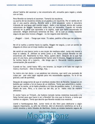 MOONSTONE – MARILEE BROTHERS                       ALISHEA’S DREAMS & FEATHER AND PAPER       162


       ahora? Saldría del ascensor y me encontraría allí, envuelta para regalo y atada
       con un lazo.

       Pero Revelle no tomaría el ascensor. Tomaría las escaleras.
       La puerta de las escaleras estaba en el pasillo a mi izquierda. Por el rabillo de mi
       ojo vi una puerta abierta. Revelle salió y miró alrededor como si estuviera
       tratando de averiguar qué camino seguir. Jadíe y me escondí detrás del cuerpo
       voluminoso de Reggie, buscando como loca un escondite. Cuando mi mirada
       aterrizó en la señal que apuntaba a la capilla, supe que había encontrado mi
       salvación. Ningún Americano temeroso de Dios – de lo cual yo estaba bastante
       segura de que esto incluía a Reggie - no me negaría este derecho.

       — ¡Reggie! — Lloré. —Tengo que rezar. Tú sabes, pedirle a Dios que me perdone.
       —

       Me di la vuelta y camine hacia la capilla, Reggie me seguía, y con un sonido de
       disgusto el chico con el traje medico nos siguió.

       Me senté en una banca junto a una mujer de mediana edad. Junte mis manos y
       baje la cabeza. R. Johnson se sentó junto a mí. Rece porque Revelle no me
       encontrara ahí. Realmente lo hice. Rece, quiero decir. Después de lo que fue
       para mí una hora, pero probablemente fueran solo 5 minutos, Reggie se levanto.
       Se inclino hacia mí y susurro, —Me tengo que ir. Recuerda nuestra pequeña
       conversación ¿De acuerdo? —

       Cuando se fue, conté hasta 100 y me levante. La mujer a mi lado me cogió la
       mano y murmuró: —Dios te bendiga, hija. —

       Su rostro era tan dulce, y sus palabras tan sinceras, que sentí una punzada de
       culpa por usar este lugar sagrado para mis necesidades egoístas. Yo le di las
       gracias y salí de puntillas.

       Después de asegurarme de que el vestíbulo estaba libre de Revelle, busque en mi
       bolsillo por cambio y fui en busca de un teléfono. Tenía que advertirle a Junior.
       Ayer por la noche, yo le había añadido a mi lista de posibles malos. Y, él tenía la
       Piedra de luna. Pero, a la clara luz del día, yo lo había visto de manera
       diferente.

       Si Junior fuera un Trimark, ¿Se hubiera tomado tantas molestias buscando a la
       falsa Carmel para que fuera a ver a Revelle? No creo que lo hiciera, y tenía que
       confiar en alguien. Tenía que decirle que Revelle estaba tras nosotros.

       Llamé a hamburguesas Bob. Junior tenía el día libre para dedicarse a algún
       negocio importante, su jefe me informó. Abrí el directorio telefónico en la M y
       conté noventa y siete listados de Martínez. Como yo estaba bastante segura de
 