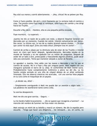 MOONSTONE – MARILEE BROTHERS                      ALISHEA’S DREAMS & FEATHER AND PAPER    165



       Roy alzó sus manos y sonrió abiertamente. — ¡Hey, chicas! No se peleen por Roy.
       —

       Como si fuera posible. Me giré y miré fijamente por la ventana todo el camino a
       casa. Tan pronto como Faye llegó al remolque, salté fuera del camión y me dirigí
       hacia los Trujillo.

       Escuché a Roy decir, —Hombre, ella es una pequeña pollita enojada. —

       Faye murmuró, —Lo superará. —

       Juanita me dio un tazón de su pollo con mole, y observé Hospital General con
       Mercedes por un momento. Cuando me calmé, intenté comunicarme con Junior.
       Dos veces. La última vez, la voz de su madre alcanzó nuevos niveles. — ¡Te dije
       que Junior no está aquí! ¡Eres una mala chica! ¡Siempre tras mi Junior! —

       Caminé de arriba a abajo por la diminuta sala de estar de los Trujillo e intenté
       sacar en claro qué hacer después. Agradecidamente, Mercedes estaba en su
       mundo de fantasía y no me apabulló con un millón de preguntas. Después de
       andar de un lado a otro, preocupada y mascullando algunas palabras, pude sacar
       sólo una conclusión. Tenía que mantener alejado a Junior de Revelle.

       Le agradecí a Juanita, hice adiós con las manos a Mercedes y me fui por el
       camino de acceso. No vi a Faye y Roy por ninguna parte. Matt regaba con una
       manguera quitando el barro de su Jeep. El conformista de Matt mente sucia.
       Probablemente fuese completamente inofensivo a plena luz del día. La tía
       Sandra estaba sentada en una silla de césped debajo de un árbol sorbiendo
       limonada. Ella me observó mientras me acercaba, con una sonrisa falsa pegada
       en su cara como el maquillaje de un payaso.

       — ¿A dónde vas, Allie? —

       —Simplemente averiguando si Matt me puede dar un aventón a algún lado. —
       Las palabras me asombraron tanto como a ella.

       Su sonrisa desapareció.

       Matt me dio una gran sonrisa. —Seguro. —

       La tía Sandra habló bruscamente. — ¿No se supone que recogerás a Summer? — La
       mención del nombre de Summer me hizo moler mis dientes.

       Matt extrajo un móvil de su bolsillo y marcó un número. Me dio la espalda pero
       escuché, —Tengo que hacer una diligencia... me retrasaré... aw, oh cariño, no
 