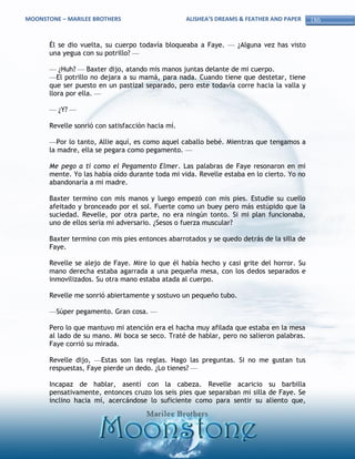 MOONSTONE – MARILEE BROTHERS                       ALISHEA’S DREAMS & FEATHER AND PAPER    186


       Él se dio vuelta, su cuerpo todavía bloqueaba a Faye. — ¿Alguna vez has visto
       una yegua con su potrillo? —

       — ¿Huh? — Baxter dijo, atando mis manos juntas delante de mi cuerpo.
       —El potrillo no dejara a su mamá, para nada. Cuando tiene que destetar, tiene
       que ser puesto en un pastizal separado, pero este todavía corre hacia la valla y
       llora por ella. —

       — ¿Y? —

       Revelle sonrió con satisfacción hacia mí.

       —Por lo tanto, Allie aquí, es como aquel caballo bebé. Mientras que tengamos a
       la madre, ella se pegara como pegamento. —

       Me pego a ti como el Pegamento Elmer. Las palabras de Faye resonaron en mi
       mente. Yo las había oído durante toda mi vida. Revelle estaba en lo cierto. Yo no
       abandonaría a mi madre.

       Baxter termino con mis manos y luego empezó con mis pies. Estudie su cuello
       afeitado y bronceado por el sol. Fuerte como un buey pero más estúpido que la
       suciedad. Revelle, por otra parte, no era ningún tonto. Si mi plan funcionaba,
       uno de ellos sería mi adversario. ¿Sesos o fuerza muscular?

       Baxter termino con mis pies entonces abarrotados y se quedo detrás de la silla de
       Faye.

       Revelle se alejo de Faye. Mire lo que él había hecho y casi grite del horror. Su
       mano derecha estaba agarrada a una pequeña mesa, con los dedos separados e
       inmovilizados. Su otra mano estaba atada al cuerpo.

       Revelle me sonrió abiertamente y sostuvo un pequeño tubo.

       —Súper pegamento. Gran cosa. —

       Pero lo que mantuvo mi atención era el hacha muy afilada que estaba en la mesa
       al lado de su mano. Mi boca se seco. Traté de hablar, pero no salieron palabras.
       Faye corrió su mirada.

       Revelle dijo, —Estas son las reglas. Hago las preguntas. Si no me gustan tus
       respuestas, Faye pierde un dedo. ¿Lo tienes? —

       Incapaz de hablar, asentí con la cabeza. Revelle acaricio su barbilla
       pensativamente, entonces cruzo los seis pies que separaban mi silla de Faye. Se
       inclino hacia mí, acercándose lo suficiente como para sentir su aliento que,
 