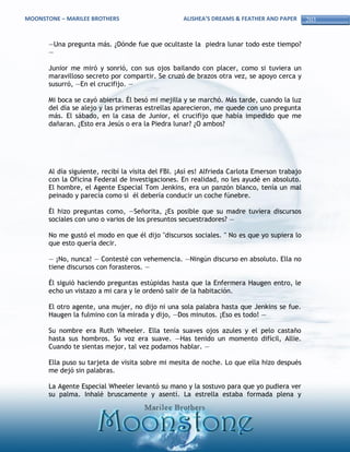 MOONSTONE – MARILEE BROTHERS                        ALISHEA’S DREAMS & FEATHER AND PAPER       203


       —Una pregunta más. ¿Dónde fue que ocultaste la piedra lunar todo este tiempo?
       —

       Junior me miró y sonrió, con sus ojos bailando con placer, como si tuviera un
       maravilloso secreto por compartir. Se cruzó de brazos otra vez, se apoyo cerca y
       susurró, —En el crucifijo. —

       Mi boca se cayó abierta. Él besó mi mejilla y se marchó. Más tarde, cuando la luz
       del día se alejo y las primeras estrellas aparecieron, me quede con uno pregunta
       más. El sábado, en la casa de Junior, el crucifijo que había impedido que me
       dañaran. ¿Esto era Jesús o era la Piedra lunar? ¿O ambos?




       Al día siguiente, recibí la visita del FBI. ¡Así es! Alfrieda Carlota Emerson trabajo
       con la Oficina Federal de Investigaciones. En realidad, no les ayudé en absoluto.
       El hombre, el Agente Especial Tom Jenkins, era un panzón blanco, tenía un mal
       peinado y parecía como si él debería conducir un coche fúnebre.

       Él hizo preguntas como, —Señorita, ¿Es posible que su madre tuviera discursos
       sociales con uno o varios de los presuntos secuestradores? —

       No me gustó el modo en que él dijo "discursos sociales. " No es que yo supiera lo
       que esto quería decir.

       — ¡No, nunca! — Contesté con vehemencia. —Ningún discurso en absoluto. Ella no
       tiene discursos con forasteros. —

       Él siguió haciendo preguntas estúpidas hasta que la Enfermera Haugen entro, le
       echo un vistazo a mi cara y le ordenó salir de la habitación.

       El otro agente, una mujer, no dijo ni una sola palabra hasta que Jenkins se fue.
       Haugen la fulmino con la mirada y dijo, —Dos minutos. ¡Eso es todo! —

       Su nombre era Ruth Wheeler. Ella tenía suaves ojos azules y el pelo castaño
       hasta sus hombros. Su voz era suave. —Has tenido un momento difícil, Allie.
       Cuando te sientas mejor, tal vez podamos hablar. —

       Ella puso su tarjeta de visita sobre mi mesita de noche. Lo que ella hizo después
       me dejó sin palabras.

       La Agente Especial Wheeler levantó su mano y la sostuvo para que yo pudiera ver
       su palma. Inhalé bruscamente y asentí. La estrella estaba formada plena y
 