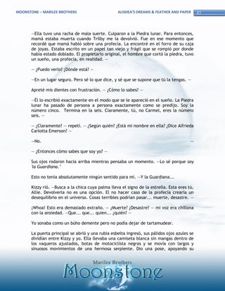 MOONSTONE – MARILEE BROTHERS                       ALISHEA’S DREAMS & FEATHER AND PAPER       43



       —Ella tuvo una racha de mala suerte. Culparon a la Piedra lunar. Para entonces,
       mamá estaba muerta cuando Trilby me la devolvió. Fue en ese momento que
       recordé que mamá habló sobre una profecía. La encontré en el forro de su caja
       de joyas. Estaba escrito en un papel tan viejo y frágil que se rompió por donde
       había estado doblado. El propietario original, el hombre que cortó la piedra, tuvo
       un sueño, una profecía, en realidad. —

       — ¿Puedo verlo? ¿Dónde está? —

       —En un lugar seguro. Pero sé lo que dice, y sé que se supone que tú la tengas. —

       Apreté mis dientes con frustración. — ¿Cómo lo sabes? —

       —Él lo escribió exactamente en el modo que se le apareció en el sueño. La Piedra
       lunar ha pasado de persona a persona exactamente como se predijo. Soy la
       número cinco. Termina en la seis. Claramente, tú, no Carmel, eres la número
       seis. —

       — ¿Claramente? — repetí. — ¿Según quién? ¿Está mi nombre en ella? ¿Dice Alfrieda
       Carlotta Emerson? —

       —No.                                                                              —

       — ¿Entonces cómo sabes que soy yo? —

       Sus ojos rodaron hacia arriba mientras pensaba un momento. —Lo sé porque soy
       'la Guardiana.’

       Esto no tenía absolutamente ningún sentido para mí. —Y la Guardiana...

       Kizzy rió. —Busca a la chica cuya palma lleva el signo de la estrella. Esta eres tú,
       Allie. Devolverla no es una opción. El no hacer caso de la profecía crearía un
       desequilibrio en el universo. Cosas terribles podrían pasar... muerte, desastre. —

       ¡Whoa! Esto era demasiado extraño. — ¿Muerte? ¿Desastre? — mi voz era chillona
       con la ansiedad. —Que... que... quien... ¿quién? —

       Yo sonaba como un búho demente pero no podía dejar de tartamudear.

       La puerta principal se abrió y una rubia esbelta ingresó, sus pálidos ojos azules se
       dividían entre Kizzy y yo. Ella llevaba una camiseta blanca sin mangas dentro de
       los vaqueros ajustados, botas de motociclista negras y se movía con largos y
       sinuosos movimientos de una hermosa serpiente. Dio una pose, apoyando su
 