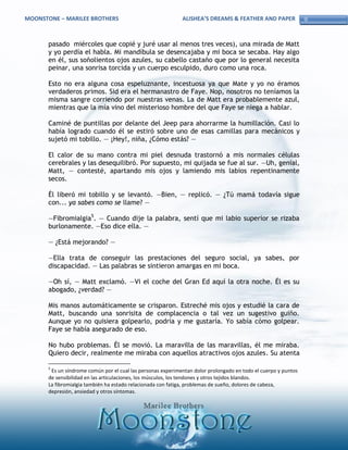 MOONSTONE – MARILEE BROTHERS                                  ALISHEA’S DREAMS & FEATHER AND PAPER               9


       pasado miércoles que copié y juré usar al menos tres veces), una mirada de Matt
       y yo perdía el habla. Mi mandíbula se desencajaba y mi boca se secaba. Hay algo
       en él, sus soñolientos ojos azules, su cabello castaño que por lo general necesita
       peinar, una sonrisa torcida y un cuerpo esculpido, duro como una roca.

       Esto no era alguna cosa espeluznante, incestuosa ya que Mate y yo no éramos
       verdaderos primos. Sid era el hermanastro de Faye. Nop, nosotros no teníamos la
       misma sangre corriendo por nuestras venas. La de Matt era probablemente azul,
       mientras que la mía vino del misterioso hombre del que Faye se niega a hablar.

       Caminé de puntillas por delante del Jeep para ahorrarme la humillación. Casi lo
       había logrado cuando él se estiró sobre uno de esas camillas para mecánicos y
       sujetó mi tobillo. — ¡Hey!, niña, ¿Cómo estás? —

       El calor de su mano contra mi piel desnuda trastornó a mis normales células
       cerebrales y las desequilibró. Por supuesto, mi quijada se fue al sur. —Uh, genial,
       Matt, — contesté, apartando mis ojos y lamiendo mis labios repentinamente
       secos.

       Él liberó mi tobillo y se levantó. —Bien, — replicó. — ¿Tú mamá todavía sigue
       con... ya sabes como se llame? —

       —Fibromialgia5. — Cuando dije la palabra, sentí que mi labio superior se rizaba
       burlonamente. —Eso dice ella. —

       — ¿Está mejorando? —

       —Ella trata de conseguir las prestaciones del seguro social, ya sabes, por
       discapacidad. — Las palabras se sintieron amargas en mi boca.

       —Oh sí, — Matt exclamó. —Vi el coche del Gran Ed aquí la otra noche. Él es su
       abogado, ¿verdad? —

       Mis manos automáticamente se crisparon. Estreché mis ojos y estudié la cara de
       Matt, buscando una sonrisita de complacencia o tal vez un sugestivo guiño.
       Aunque yo no quisiera golpearlo, podría y me gustaría. Yo sabía cómo golpear.
       Faye se había asegurado de eso.

       No hubo problemas. Él se movió. La maravilla de las maravillas, él me miraba.
       Quiero decir, realmente me miraba con aquellos atractivos ojos azules. Su atenta

       5
        Es un síndrome común por el cual las personas experimentan dolor prolongado en todo el cuerpo y puntos
       de sensibilidad en las articulaciones, los músculos, los tendones y otros tejidos blandos.
       La fibromialgia también ha estado relacionada con fatiga, problemas de sueño, dolores de cabeza,
       depresión, ansiedad y otros síntomas.
 