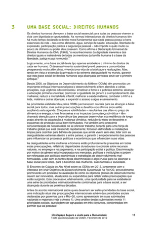 Um Espaço Seguro e Justo para a Humanidade
Texto para Discussão da Oxfam, Fevereiro de 2012
11
3 UMA BASE SOCIAL: DIREITOS HUMANOS
Os direitos humanos oferecem a base social essencial para todas as pessoas viverem a
vida com dignidade e oportunidade. As normas internacionais de direitos humanos têm
há muito tempo declarado o direito moral fundamental que cada pessoa possui a bens
essenciais da vida – tais como alimento, água, serviço de saúde, educação, liberdade de
expressão, participação política e segurança pessoal – não importa o quão muito ou
pouco de dinheiro ou poder elas possuam. Como afirma a Declaração Universal de
Direitos Humanos da ONU (1948), “o reconhecimento da dignidade inerente e dos
direitos iguais e inalienáveis de todos os membros da família humana é a base da
liberdade, justiça e paz no mundo”.7
Logicamente, uma base social deste tipo apenas estabelece o mínimo de direitos de
cada ser humano. O desenvolvimento sustentável prevê pessoas e comunidades
prosperando muito além disto, vivendo uma vida de criatividade e realizações. Mas,
tendo em vista a extensão da privação e da extrema desigualdade no mundo, garantir
que esta base social de direitos humanos seja alcançada por todos deve ser o primeiro
enfoque.8
Desde 2000, os Objetivos de Desenvolvimento do Milênio (ODMs) têm promovido um
importante enfoque internacional para o desenvolvimento e têm atendido a várias
privações, cuja urgência não retrocedeu: erradicar a fome e a pobreza extrema; alcançar
a educação primária universal; promover a igualdade de gênero e o empoderamento das
mulheres; reduzir a mortalidade infantil; melhorar a saúde materna; combater o HIV e a
Aids, malária e outras doenças; e expandir o acesso a água e saneamento.
As prioridades estabelecidas pelos ODMs permanecem cruciais para se alcançar a base
social para todos, mas outras preocupações e desafios nos últimos anos estão
ampliando esta agenda. Choques e volatilidades – resultantes das altas no preço de
alimentos e energia, crises financeiras e os impactos da mudança climática – têm
chamado atenção para a importância das pessoas desenvolver sua resiliência de longo
prazo através da adaptação à mudança climática, redução do risco de desastres e
esquemas de proteção social bem-formulados. Há também uma crescente
conscientização da necessidade de se oferecer trabalho decente para uma força de
trabalho global que está crescendo rapidamente; fornecer eletricidade e instalações
limpas para cozinhar para bilhões de pessoas que ainda vivem sem elas; lidar com as
desigualdades extremas dentro e entre países; e garantir o empoderamento das pessoas
para influenciar os processos políticos e econômicos que influenciam suas vidas.
As desigualdades entre mulheres e homens estão profundamente presentes em todas
estas preocupações, refletindo disparidades duradouras no controle sobre recursos
naturais, no emprego e no pagamento, e na participação social e política. Discriminação
por motivo de gênero está incorporada nos mercados, políticas e instituições e podem
ser reforçadas por políticas econômicas e estratégias de desenvolvimento mal-
formuladas. Lidar com as fontes desta discriminação é algo crucial para se alcançar a
base social para todos, para o benefício das mulheres, suas famílias e sociedade.
O Encontro de Cúpula de Alto Nível sobre os ODMs em 2013, juntamente com o
interesse em criar Objetivos de Desenvolvimento Sustentável na Rio+20, provavelmente
promoverão um processo de avaliação de como os objetivos globais de desenvolvimento
devem ser renovados, atualizados ou expandidos para refletir estas preocupações que
estão surgindo. Este processo é, efetivamente, uma oportunidade para se estabelecer
uma série de prioridades internacionalmente combinadas para a base social, a ser
alcançada durante as próximas décadas.
Antes do acordo internacional sobre quais deveriam ser estas prioridades da base social,
uma indicação atual das preocupações internacionais advém das prioridades sociais
declaradas por governos para a Rio+20, como apresentado em suas submissões
nacionais e regionais (veja o Anexo 1). Uma análise destas submissões revela 11
prioridades sociais, que podem ser agrupadas em três conjuntos, concentradas em
permitir que as pessoas:
 