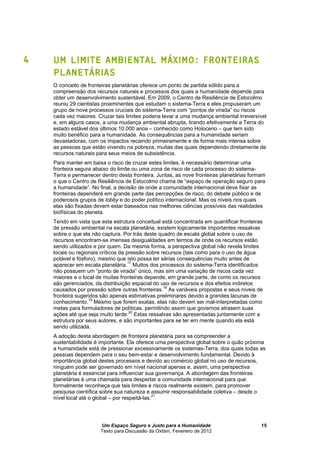 Um Espaço Seguro e Justo para a Humanidade
Texto para Discussão da Oxfam, Fevereiro de 2012
15
4 UM LIMITE AMBIENTAL MÁXIMO: FRONTEIRAS
PLANETÁRIAS
O conceito de fronteiras planetárias oferece um ponto de partida sólido para a
compreensão dos recursos naturais e processos dos quais a humanidade depende para
obter um desenvolvimento sustentável. Em 2009, o Centro de Resiliência de Estocolmo
reuniu 29 cientistas proeminentes que estudam o sistema-Terra e eles propuseram um
grupo de nove processos cruciais do sistema-Terra com “pontos de virada” ou riscos
cada vez maiores. Cruzar tais limites poderia levar a uma mudança ambiental irreversível
e, em alguns casos, a uma mudança ambiental abrupta, tirando efetivamente a Terra do
estado estável dos últimos 10.000 anos – conhecido como Holoceno – que tem sido
muito benéfico para a humanidade. As consequências para a humanidade seriam
devastadoras, com os impactos recaindo primeiramente e de forma mais intensa sobre
as pessoas que estão vivendo na pobreza, muitas das quais dependendo diretamente de
recursos naturais para seus meios de subsistência.
Para manter em baixa o risco de cruzar estes limites, é necessário determinar uma
fronteira segura abaixo do limite ou uma zona de risco de cada processo do sistema-
Terra e permanecer dentro desta fronteira. Juntas, as nove fronteiras planetárias formam
o que o Centro de Resiliência de Estocolmo chama de “espaço de operação seguro para
a humanidade”. No final, a decisão de onde a comunidade internacional deve fixar as
fronteiras dependerá em grande parte das percepções de risco, do debate público e de
poderosos grupos de lobby e do poder político internacional. Mas os níveis nos quais
elas são fixadas devem estar baseados nas melhores ciências possíveis das realidades
biofísicas do planeta.
Tendo em vista que esta estrutura conceitual está concentrada em quantificar fronteiras
de pressão ambiental na escala planetária, existem logicamente importantes ressalvas
sobre o que ela não captura. Por trás deste quadro de escala global sobre o uso de
recursos encontram-se imensas desigualdades em termos de onde os recursos estão
sendo utilizados e por quem. Da mesma forma, a perspectiva global não revela limites
locais ou regionais críticos da pressão sobre recursos (tais como para o uso de água
potável e fósforo), mesmo que isto possa ter sérias consequências muito antes de
aparecer em escala planetária.
17
Muitos dos processos do sistema-Terra identificados
não possuem um “ponto de virada” único, mas sim uma variação de riscos cada vez
maiores e o local de muitas fronteiras depende, em grande parte, de como os recursos
são gerenciados, da distribuição espacial do uso de recursos e dos efeitos indiretos
causados por pressão sobre outras fronteiras.18
As variáveis propostas e seus níveis de
fronteira sugeridos são apenas estimativas preliminares devido a grandes lacunas de
conhecimento.19
Mesmo que forem exatas, elas não devem ser mal-interpretadas como
metas para formuladores de políticas, permitindo assim que governos atrasem suas
ações até que seja muito tarde.20
Estas ressalvas são apresentadas juntamente com a
estrutura por seus autores, e são importantes para se ter em mente quando ela está
sendo utilizada.
A adoção desta abordagem de fronteira planetária para se compreender a
sustentabilidade é importante. Ela oferece uma perspectiva global sobre o quão próxima
a humanidade está de pressionar excessivamente os sistemas-Terra, dos quais todas as
pessoas dependem para o seu bem-estar e desenvolvimento fundamental. Devido à
importância global destes processos e devido ao comércio global no uso de recursos,
ninguém pode ser governado em nível nacional apenas e, assim, uma perspectiva
planetária é essencial para influenciar sua governança. A abordagem das fronteiras
planetárias é uma chamada para despertar a comunidade internacional para que
formalmente reconheça que tais limites e riscos realmente existem, para promover
pesquisa científica sobre sua natureza e assumir responsabilidade coletiva – desde o
nível local até o global – por respeitá-las.
21
 