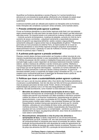 Um Espaço Seguro e Justo para a Humanidade
Texto para Discussão da Oxfam, Fevereiro de 2012
19
Quantificar as fronteiras planetárias e sociais (Figuras 2 e 3 acima) transforma a
estrutura em um de escala global, oferecendo uma indicação do estado atual
do bem-estar humano e planetário em relação às fronteiras do desenvolvimento
sustentável.
A estrutura também pode ser utilizada para explorar as interações entre as fronteiras.
Estas interações são complexas e possuem várias camadas, como ilustrado abaixo.
1. Pressão ambiental pode agravar a pobreza
Cruzar as fronteiras planetárias ou seus limites regionais pode fazer com que pessoas
sejam pressionadas de volta para baixo da base social ou até impedir que elas alcancem
esta base social. Os impactos atuais e em potencial da mudança climática, por exemplo
– incluindo aumento de temperatura, mudança de estações, aumento do nível do mar e
aumento de secas e enchentes – prejudicam seriamente a capacidade das pessoas
pobres de garantir sua segurança alimentar, saúde e acesso a água potável e
saneamento adequado e agrava ainda mais as desigualdades de gênero.25
Realmente,
para todos os nove processos do sistema-Terra, as repercussões de se cruzar as
fronteiras planetárias ou seus limites regionais ameaçam prejudicar severamente o
desenvolvimento humano, sobretudo no caso de mulheres e homens que estejam
vivendo na pobreza (veja a Tabela 3).
2. A pobreza pode agravar a pressão ambiental
Pessoas vivendo abaixo da base social podem ser forçadas a utilizar recursos de uma
maneira insustentável para atender a suas necessidades mais essenciais. Globalmente,
2.7 bilhões de pessoas não têm acesso a instalações limpas para cozinhar (como por
exemplo fogão a gás) e assim dependem de biomassa tradicional (incluindo madeira,
esterco, carvão e resíduos de colheita) e carvão mineral para cozinhar. Mulheres e
crianças despendem horas toda semana coletando os combustíveis e depois inalando
sua fumaça que sai de fogueiras esfumaçadas – causando um número estimado de 1.5
milhão de mortes prematuras a cada ano devido a doença pulmonar. A queima de
biomassa também produz a suspensão de fuligem preta e emissões de CO2, e o uso de
madeira como combustível pode levar à destruição de florestas locais e perda de
biodiversidade, além de aprofundar a pobreza.26
3. Políticas que visam a sustentabilidade podem agravar a pobreza
Fazer com que o uso de recursos globais volte a ficar dentro das fronteiras planetárias é
crucial para a sustentabilidade, mas isto não deve ser feito de forma que pressione ainda
mais as pessoas para baixo da base social. Porém, devido a formulação e
implementação de políticas ruins e em face das desigualdades de poder e renda
extremas, isto está acontecendo, como mostram os dois exemplos a seguir:

Mercados de carbono: direcionando apropriações de terra e água.
Esquemas internacionais de compensação de emissão de carbono têm sido
criados para permitir que empresas com altas emissões e indivíduos comprem
créditos de carbono ao financiar investimentos, frequentemente em países em
desenvolvimento, o que reduz as emissões de CO2 líquidas. Plantações de
árvores podem receber estes créditos, mas empresas florestais por trás delas
frequentemente recebem licença para apropriar-se da terra que foi, durante
décadas, cultivadas por comunidades de baixa renda, particularmente por
mulheres produtoras. Estas comunidades marginalizadas são frequentemente
expulsas sem seu consentimento ou compensação – perdendo sua terra e
abastecimento de água, sua segurança alimentar, seus meios de subsistência e
suas casas e comunidades.27
 Biocombustíveis: alimentando a crise do preço dos alimentos e
apropriações de terra. O rápido crescimento no uso de biocombustíveis,
especialmente nos EUA, Canadá e UE, tem sido promovido para reduzir o uso
de combustível fóssil no transporte para reduzir as emissões de carbono. Mas a
produção de biocombustível tem sido alcançada às custas de agravamento da
privação de milhões de pessoas que estão vivendo na pobreza. Durante a crise
do preço dos alimentos de 2007-09, a produção de biocombustível desviou as
 