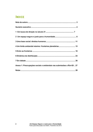 Um Espaço Seguro e Justo para a Humanidade
Texto para Discussão da Oxfam, Fevereiro de 2012
2
ÍNDICE
Nota da autora..................................................................................................... 3
Sumário executivo .............................................................................................. 4
1 Em busca de no século 21 .......................................................... 7
2 Um espaço seguro e justo para a humanidade............................................ 8
3 Uma base social: direitos humanos............................................................. 11
4 Um limite ambiental máximo: fronteiras planetárias.................................. 15
5 Entre as fronteiras ......................................................................................... 18
6 Dinâmica da distribuição............................................................................... 23
7 Em debate....................................................................................................... 26
Anexo 1: Preocupações sociais e ambientais nas submissões a Rio+20 .. 27
Notas .................................................................................................................. 28
 