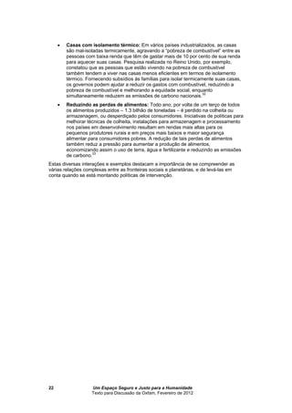 Um Espaço Seguro e Justo para a Humanidade
Texto para Discussão da Oxfam, Fevereiro de 2012
22
 Casas com isolamento térmico: Em vários países industrializados, as casas
são mal-isoladas termicamente, agravando a “pobreza de combustível” entre as
pessoas com baixa renda que têm de gastar mais de 10 por cento de sua renda
para aquecer suas casas. Pesquisa realizada no Reino Unido, por exemplo,
constatou que as pessoas que estão vivendo na pobreza de combustível
também tendem a viver nas casas menos eficientes em termos de isolamento
térmico. Fornecendo subsídios às famílias para isolar termicamente suas casas,
os governos podem ajudar a reduzir os gastos com combustível, reduzindo a
pobreza de combustível e melhorando a equidade social, enquanto
simultaneamente reduzem as emissões de carbono nacionais.32
 Reduzindo as perdas de alimentos: Todo ano, por volta de um terço de todos
os alimentos produzidos – 1.3 bilhão de toneladas – é perdido na colheita ou
armazenagem, ou desperdiçado pelos consumidores. Iniciativas de políticas para
melhorar técnicas de colheita, instalações para armazenagem e processamento
nos países em desenvolvimento resultam em rendas mais altas para os
pequenos produtores rurais e em preços mais baixos e maior segurança
alimentar para consumidores pobres. A redução de tais perdas de alimentos
também reduz a pressão para aumentar a produção de alimentos,
economizando assim o uso de terra, água e fertilizante e reduzindo as emissões
de carbono.33
Estas diversas interações e exemplos destacam a importância de se compreender as
várias relações complexas entre as fronteiras sociais e planetárias, e de levá-las em
conta quando se está montando políticas de intervenção.
 